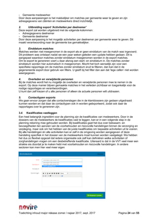 Toelichting inhoud major release zomer / najaar 2017, sept. 2017 Pagina 24 van 55
- Gemeente medewerker
Door deze aanpassingen is het makkelijker om matches per gemeente weer te geven en zijn
adresgegevens van cliënten en medewerkers direct inzichtelijk.
2. Uitbreiding export ‘Activiteiten per deelnemer’
Deze export zal worden uitgebreid met de volgende kolommen:
- Adresgegevens deelnemer
- Gemeente deelnemer
Door deze aanpassing is het mogelijk activiteiten per deelnemer per gemeente weer te geven. Dit
maakt verantwoording naar de gemeente toe gemakkelijker.
3. Einddatum matches
Matches werden niet meegenomen in de export als er geen einddatum van de match was ingevoerd.
Dit probleem was ontstaan nadat we een paar weken geleden een update hebben gedaan. Dit is
aangepast waardoor matches zonder einddatum meegenomen worden in de export matches.
Om te export te genereren voert u daar alsnog een start- en einddatum in. De matches zonder
einddatum worden hier automatisch in meegenomen. Mocht het toch wenselijk zijn voor een
specifieke rapportage om de matches zonder einddatum eruit te filteren, dan kan dat in de
gegenereerde export door gebruik van filters. U geeft bij het filter dan aan dat ‘lege cellen’ niet worden
weergegeven.
4. Overleden en verwijderde personen
Bij de matches wordt het nu mogelijk de overleden en verwijderde personen mee te nemen in de
export. Op deze manier blijven gemaakte matches in het verleden zichtbaar en toegankelijk voor de
nodige rapportages en verantwoordingen.
U kunt dan zelf kiezen of u alle personen of alleen de actuele personen wilt uitdraaien.
5. Contacttypen exports
We gaan ervoor zorgen dat alle contactverslagen die in de klantdossiers zijn gedaan uitgedraaid
kunnen worden en dat daar de contacttypen ook in worden geëxporteerd, zodat ook daar de
rapportages over te genereren zijn.
3.4 Kwalificaties vastleggen
Een heel belangrijk ingrediënt voor de planning zijn de kwalificaties van medewerkers. Door in de
dossiers van de medewerkers de kwalificaties vast te leggen, kan er in een volgende stap in de
planning rekening mee gehouden worden. Bij kwalificaties gaat het dus over bekwaam- en
bevoegdheden ten aanzien van de voorbehouden en risicovolle handelingen binnen de verzorging en
verpleging, maar ook om het hebben van de juiste kwalificaties om bepaalde activiteiten uit te voeren.
Bij alle handelingen én alle activiteiten kan er zelf in de omgeving worden aangegeven of deze
handeling specifiek in het dossier van de medewerkers moet kunnen worden vastgelegd. We hebben
het dus zo flexibel opgezet dat iedere organisatie ook zelf kan definiëren welke activiteiten of
zorghandelingen vragen om een desbetreffende kwalificatie. Uiteraard is dat in de VVT veel meer een
strakke eis doordat je te maken hebt met voorbehouden en risicovolle handelingen. In andere
sectoren kan men hier veel meer eigen
 