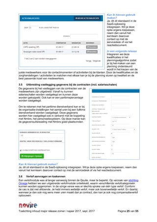 Toelichting inhoud major release zomer / najaar 2017, sept. 2017 Pagina 25 van 55
Kan ik hiervan gebruik
maken?
Ja, dit zit standaard in de
SaaS-oplossing
inbegrepen. Wil je deze
optie ergens toepassen,
neem dan vanuit het
kernteam daarover
contact op met de
servicedesk of via het
reactiedocument.
In een volgende release
Integreren we deze
kwalificaties in het
planningsalgoritme zodat
je bij het maken van een
planning ondersteund
wordt in het kiezen van de
juiste medewerkers voor de contactmomenten of activiteiten bij de klanten. Door de kwalificaties en de
zorghandelingen / activiteiten te matchen met elkaar kan je bij de planning sturen op kwaliteit en de
best passende inzet van medewerkers.
3.5 Uitbreiding vastlegging gegevens bij de contracten (incl. salarisschalen)
De gegevens bij het vastleggen van de contracten van de
medewerkers zijn uitgebreid. Vanaf nu kunnen
salarisschalen worden vastgelegd en kunnen deze
worden gekoppeld. Ook kan er een parttimepercentage
worden vastgelegd.
Om te rekenen met het parttime dienstverband kan er bij
de organisatie-instellingen het aantal uren bij een fulltime
dienstverband worden vastgelegd. Deze gegevens
worden hier vastgelegd ook in verband met de koppeling
met Nmbrs, het personeelssysteem. Op deze manier kan
de gegevensuitwisseling met Nmbrs goed plaatsvinden.
Kan ik hiervan gebruik maken?
Ja, dit zit standaard in de SaaS-oplossing inbegrepen. Wil je deze optie ergens toepassen, neem dan
vanuit het kernteam daarover contact op met de servicedesk of via het reactiedocument.
3.6 Verlof aanvragen en toekennen
Een verlofmodule was al langer aanwezig binnen de Qsuite, maar te beperkt. Op verzoek van stichting
Omega hebben we een uitgebreide verlofmodule ontwikkeld, waarin verschillende verlofcategorieën
kunnen worden opgenomen. In de vorige versie was er slechts sprake van één type verlof. Conform
de cao is dat niet afdoende. Je hebt immers wettelijk verlof, maar ook bovenwettelijk verlof. En daarbij:
wanneer je dan ook nog eens meer uren maakt dan je contract, dan kan je ook nog compensatieverlof
opbouwen.
 