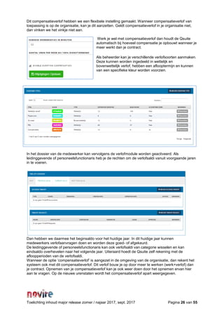 Toelichting inhoud major release zomer / najaar 2017, sept. 2017 Pagina 26 van 55
Dit compensatieverlof hebben we een flexibele instelling gemaakt. Wanneer compensatieverlof van
toepassing is op de organisatie, kan je dit aanzetten. Geldt compensatieverlof in je organisatie niet,
dan vinken we het vinkje niet aan.
Werk je wel met compensatieverlof dan houdt de Qsuite
automatisch bij hoeveel compensatie je opbouwt wanneer je
meer werkt dan je contract.
Als beheerder kan je verschillende verlofsoorten aanmaken.
Deze kunnen worden ingedeeld in wettelijk en
bovenwettelijk verlof, hebben een aflooptermijn en kunnen
van een specifieke kleur worden voorzien.
In het dossier van de medewerker kan vervolgens de verlofmodule worden geactiveerd. Als
leidinggevende of personeelsfunctionaris heb je de rechten om de verlofsaldi vanuit voorgaande jaren
in te voeren.
Dan hebben we daarmee het beginsaldo voor het huidige jaar. In dit huidige jaar kunnen
medewerkers verlofaanvragen doen en worden deze goed- of afgekeurd.
De leidinggevende of personeelsfunctionaris kan ook verlofsaldi van categorie wisselen en kan
eindsaldo overhevelen naar het volgende jaar. Uiteraard hoedt de Qsuite zelf rekening met de
afloopperioden van de verlofsaldi.
Wanneer de optie ‘compensatieverlof’ is aangezet in de omgeving van de organisatie, dan rekent het
systeem ook met dit compensatieverlof. Dit verlof bouw je op door meer te werken (werk+verlof) dan
je contract. Opnemen van je compensatieverlof kan je ook weer doen door het opnemen ervan hier
aan te vragen. Op de nieuwe urenstaten wordt het compensatieverlof apart weergegeven.
 