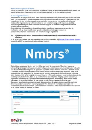 Toelichting inhoud major release zomer / najaar 2017, sept. 2017 Pagina 27 van 55
Kan ik hiervan gebruik maken?
Ja, dit zit standaard in de SaaS-oplossing inbegrepen. Wil je deze optie ergens toepassen, neem dan
vanuit het kernteam daarover contact op met de servicedesk of via het reactiedocument.
In een volgende release
Integreren we de toegekende verlof in het planningsalgoritme zodat je dan heel gericht een overzicht
krijgt – bij het plannen – dat een medewerker op dit moment niet beschikbaar is. Ook maken we het
mogelijk om bij een verlofaanvraag te tonen op welke momenten en voor welke activiteiten de
medewerker ingepland is op het moment dat er een verlofaanvraag wordt ingediend, zodat je
weloverwogen kan kijken of het verlof kan worden ingepast en welke maatregelen er eventueel
moeten worden genomen.
Ook maken we het mogelijk om de verlofregistraties naar Excel te exporteren en worden de
notificaties ook op deze module weer geactiveerd zodat de leidinggevende en de
personeelsfunctionaris weten dat er een verlofaanvraag is ingediend.
3.7 Koppeling met Nmbrs en zo meteen ook salarisstroken in de medewerkersdossiers
plaatsen
In de afgelopen periode is er een koppeling met Nmbrs ontwikkeld. Bij Van der Spek Uitvaart, Omega
en stichting MEE is deze koppeling inmiddels al ingezet.
Gebruikt uw organisatie Nmbrs voor het HRM deel en/of de verloningen? Dan kunt u voor de
uitwisseling van de persoonsgegevens, contractgegevens, salarisgegevens, maar ook voor het vullen
van de beschikbaarheidsagenda de gegevens uit Nmbrs halen. Hiermee voorkomt u dubbele invoer.
Ook verlof- en verzuimregistraties kunnen vanuit Nmbrs in de Qsuite worden geplaatst. Maar deze
beweging kan ook andersom: de verloven en het verzuim registreren in de Qsuite en die in Nmbrs
laten plaatsen. Ook is het mogelijk om gewerkte uren in Nmbrs te plaatsen, zodat op basis daarvan de
verloning kan plaatsvinden. Zo is er op veel manieren een integratie mogelijk. Zeker wanneer uw
organisatie intensief plant, zijn de juiste medewerkersgegevens onontbeerlijk. Hoe minder dubbel
invoerwerk, hoe minder foutkans en hoe minder tijd die hieraan besteed hoeft te worden.
Bovendien is de koppeling ook zo gemaakt dat ook meteen de salarisstroken vanuit Nmbrs in de
dossiers van de medewerkers worden geplaatst. Ook dat scheelt veel tijd (en papier) in het
verstrekken van de salarisstroken. De medewerkers kunnen nu zelf hun salarisstroken in hun dossier
in de Qsuite vinden en het daar uit halen.
 