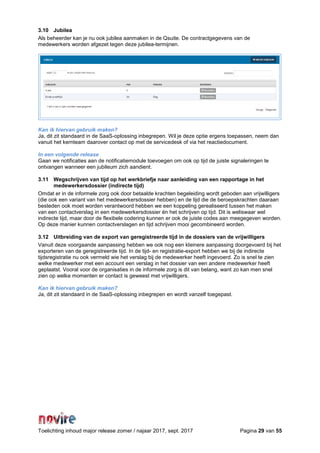 Toelichting inhoud major release zomer / najaar 2017, sept. 2017 Pagina 29 van 55
3.10 Jubilea
Als beheerder kan je nu ook jubilea aanmaken in de Qsuite. De contractgegevens van de
medewerkers worden afgezet tegen deze jubilea-termijnen.
Kan ik hiervan gebruik maken?
Ja, dit zit standaard in de SaaS-oplossing inbegrepen. Wil je deze optie ergens toepassen, neem dan
vanuit het kernteam daarover contact op met de servicedesk of via het reactiedocument.
In een volgende release
Gaan we notificaties aan de notificatiemodule toevoegen om ook op tijd de juiste signaleringen te
ontvangen wanneer een jubileum zich aandient.
3.11 Wegschrijven van tijd op het werkbriefje naar aanleiding van een rapportage in het
medewerkersdossier (indirecte tijd)
Omdat er in de informele zorg ook door betaalde krachten begeleiding wordt geboden aan vrijwilligers
(die ook een variant van het medewerkersdossier hebben) en de tijd die de beroepskrachten daaraan
besteden ook moet worden verantwoord hebben we een koppeling gerealiseerd tussen het maken
van een contactverslag in een medewerkersdossier én het schrijven op tijd. Dit is weliswaar wel
indirecte tijd, maar door de flexibele codering kunnen er ook de juiste codes aan meegegeven worden.
Op deze manier kunnen contactverslagen en tijd schrijven mooi gecombineerd worden.
3.12 Uitbreiding van de export van geregistreerde tijd in de dossiers van de vrijwilligers
Vanuit deze voorgaande aanpassing hebben we ook nog een kleinere aanpassing doorgevoerd bij het
exporteren van de geregistreerde tijd. In de tijd- en registratie-export hebben we bij de indirecte
tijdsregistratie nu ook vermeld wie het verslag bij de medewerker heeft ingevoerd. Zo is snel te zien
welke medewerker met een account een verslag in het dossier van een andere medewerker heeft
geplaatst. Vooral voor de organisaties in de informele zorg is dit van belang, want zo kan men snel
zien op welke momenten er contact is geweest met vrijwilligers.
Kan ik hiervan gebruik maken?
Ja, dit zit standaard in de SaaS-oplossing inbegrepen en wordt vanzelf toegepast.
 