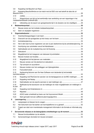 Toelichting inhoud major release zomer / najaar 2017, sept. 2017 Pagina 3 van 55
3.8 Koppeling met Beaufort van Raet.......................................................................................... 28
3.9 Koppeling Beaufort/Nmbrs en de match met de SSO voor wat betreft de data die uit
Beaufort komt.................................................................................................................................... 28
3.10 Jubilea ............................................................................................................................... 29
3.11 Wegschrijven van tijd op het werkbriefje naar aanleiding van een rapportage in het
medewerkersdossier (indirecte tijd) .................................................................................................. 29
3.12 Uitbreiding van de export van geregistreerde tijd in de dossiers van de vrijwilligers ........ 29
4 Medewerkerportaal ..................................................................................................................... 30
4.1 Nieuwe versie van het mobiele medewerkerportaal.............................................................. 30
4.2 Start- en stoptijden registreren .............................................................................................. 31
5 Organisatiedossier ..................................................................................................................... 32
5.1 Overdrachtsrapportages in een team.................................................................................... 32
5.2 Overzicht van de opvolgacties op het niveau van het team.................................................. 33
5.3 Activiteitenplanning................................................................................................................ 33
5.4 Het in één keer kunnen registreren van een rij aan deelnemers bij de activiteitenplanning. 34
5.5 Inschrijving voor activiteiten vanuit het klantdossier.............................................................. 34
5.6 Optimalisatie van de routeplanning voor de thuiszorg .......................................................... 35
5.7 Statusbord ............................................................................................................................. 38
5.8 Mogelijkheid tot het meegeven van statussen bij activiteiten................................................ 39
5.9 Nieuwe module voor locaties................................................................................................. 39
5.10 Mogelijkheid tot het plannen van materialen ..................................................................... 40
5.11 Nieuwe versies van het planbord en statusbord ............................................................... 40
5.12 Tijd schrijven en accorderen.............................................................................................. 40
5.13 Nieuwe module voor het vastleggen van tijdsregistraties ................................................. 40
5.14 Facturatiemodule............................................................................................................... 42
5.15 Aanlevering facturen aan De Heer Software voor declaratie bij het landelijk
berichtenverkeer................................................................................................................................ 44
5.16 Koppeling met PlanCare ten aanzien van de klantgegevens en de MIC meldingen ........ 46
5.17 Koppeling met Nedap ........................................................................................................ 46
5.18 Optimalisatie van de exports wanneer er veel meldingen zijn .......................................... 47
5.19 Notificatie bij het doorsturen van de meldingen én meer mogelijkheden om meldingen in
te zien 47
5.20 Koppeling met Ondertekenen.nl........................................................................................ 47
5.21 Migraties ............................................................................................................................ 48
5.22 AO/IC kader ontwikkeld op basis van het Improvement Model......................................... 48
5.23 Start gemaakt met een zelflerend planningsalgoritme ...................................................... 50
6 Leeromgeving ............................................................................................................................. 51
6.1 Leergroepen en klassen toe te voegen ................................................................................. 51
6.2 Het instrument voor het starten van kennisplatforms is nu gereed! ...................................... 52
6.3 Traject van start voor inventarisatie management informatie in de formele en informele zorg
52
7 De komende releases en de belangrijkste ontwikkelingen op dit moment .......................... 53
7.1 Nieuwe functionaliteiten op de website ................................................................................. 53
7.2 Samenwerkingen die leiden tot nieuwe concepten ............................................................... 53
 