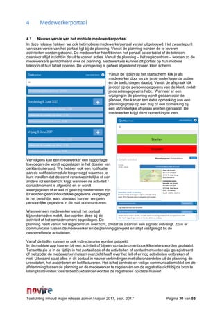 Toelichting inhoud major release zomer / najaar 2017, sept. 2017 Pagina 30 van 55
4 Medewerkerportaal
4.1 Nieuwe versie van het mobiele medewerkerportaal
In deze release hebben we ook het mobiele medewerkerportaal verder uitgebouwd. Het zwaartepunt
van deze versie van het portaal ligt bij de planning. Vanuit de planning worden de te leveren
activiteiten worden getoond. De medewerker heeft binnen het portaal op de tablet of de telefoon
daardoor altijd inzicht in de uit te voeren acties. Vanuit de planning – het regiecentrum – worden zo de
medewerkers geïnformeerd over de planning. Medewerkers kunnen dit portaal op hun mobiele
telefoon of hun tablet openen. De vormgeving is geheel afgestemd op een klein scherm.
Vanuit de tijdlijn op het startscherm klik je als
medewerker door en zie je de onderliggende acties
én de toelichtingen daarbij. Vanuit de afspraak klik
je door op de persoonsgegevens van de klant, zodat
je de adresgegevens hebt. Wanneer er een
wijziging in de planning wordt gedaan door de
planner, dan kan er een extra opmerking aan een
planningsgroep op een dag of een opmerking bij
een afzonderlijke afspraak worden geplaatst. De
medewerker krijgt deze opmerking te zien.
Vervolgens kan een medewerker een rapportage
toevoegen die wordt opgeslagen in het dossier van
de klant uiteraard. We hebben ook een notificatie
aan de notificatiemodule toegevoegd waarmee je
kunt instellen dat de eerst verantwoordelijke of een
andere rol een bericht krijgt wanneer de activiteit /
contactmoment is afgerond en er wordt
weergegeven of er wel of geen bijzonderheden zijn.
Er worden geen inhoudelijke gegevens vastgelegd
in het berichtje, want uiteraard kunnen we geen
persoonlijke gegevens in de mail communiceren.
Wanneer een medewerker vanuit het portaal
bijzonderheden meldt, dan worden deze bij de
activiteit of het contactmoment opgeslagen. De
planning heeft vanuit het regiecentrum overzicht, omdat ze daarvan een signaal ontvangt. Zo is er
communicatie tussen de medewerker en de planning geregeld en altijd vastgelegd bij de
desbetreffende activiteiten.
Vanaf de tijdlijn kunnen er ook indirecte uren worden geboekt.
In de mobiele app kunnen bij een activiteit of bij een contactmoment ook kilometers worden geplaatst.
Tenslotte zie je in de tijdlijn in het portaal ook of de activiteiten of contactmomenten zijn geregistreerd
of niet zodat de medewerker meteen overzicht heeft over het feit of er nog activiteiten ontbreken of
niet. Uiteraard staat alles in dit portaal in nauwe verbindingen met alle onderdelen uit de planning, de
urenstaten, het accorderen en het factureren. Het is het centrale en veilige communicatiemiddel om de
afstemming tussen de planning en de medewerker te regelen én om de registratie dicht bij de bron te
laten plaatsvinden: des te betrouwbaarder worden de registraties op deze manier!
 