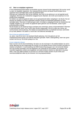 Toelichting inhoud major release zomer / najaar 2017, sept. 2017 Pagina 31 van 55
4.2 Start- en stoptijden registreren
In het medewerkerportaal hebben we tenslotte nog een nieuwe functie toegevoegd. We kunnen vanaf
nu start- en stoptijden registreren. Een stopwatchfunctie binnen de Qsuite houdt de tijden bij en
registreert deze werkelijke tijden naast de geplande tijden.
Wanneer een medewerker start bij een afspraak, dan drukt zij de startknop in en de begintijd wordt
vastgelegd. Wanneer een medewerker weggaat bij een afspraak, dan drukt zij de stopknop in en de
eindtijd wordt vastgelegd.
Nu hebben we naast de geplande tijden ook de geregistreerde tijden vastgelegd in de Qsuite. Na een
periode van bekijken hoe deze registraties verlopen worden de declaraties gebaseerd op deze
werkelijke tijden. Wanneer er helemaal geen start- of eindtijd is vastgelegd (omdat de medewerker dat
mogelijk vergeten is), dan worden de geplande tijden gebruikt voor de declaratie, zodat er geen
productieverlies ontstaat.
Na het drukken op de stopknop krijg je overigens een schermpje: waren er bijzonderheden? Wanneer
er bijzonderheden waren, dan kunnen deze worden toegevoegd. Ook dit is weer een manier van
communiceren met de planning. We hebben de stopwatchfunctie zo ontwikkeld dat deze veel breder
en op meer plekken in te zetten is, mocht dat in de toekomst wenselijk zijn.
Kan ik hiervan gebruik maken?
Ja, zeker, maar dit zit niet in de standaard SaaS-oplossing. Voor het gebruik van het
medewerkerportaal worden aanvullende afspraken gemaakt. Heeft u belangstelling, neem dan gerist
contact met ons op. We lichten graag e.e.a. toe.
In een volgende release
Gaan we door met de doorontwikkeling. Op basis van de ervaringen in de praktijk bekijken we wat er
verder allemaal nog aan toegevoegd kan worden om het gehele proces rondom de klant nog beter en
strakker te faciliteren. In samenwerking met AMO Actieve Opvang gaan we in de komende release
ook nog functies toevoegen over het registreren van medicatie én het verdelen van groepen over
meerdere begeleiders zodat je als begeleider ziet welke kinderen (klanten) er allemaal in de groep
zitten, maar ook welke kinderen er juist door jou vervoerd moeten worden of juist onder jouw
verantwoordelijkheid vallen bij het uitvoeren van de groepsactiviteiten.
 