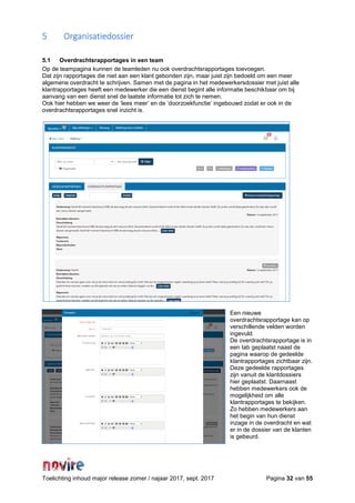 Toelichting inhoud major release zomer / najaar 2017, sept. 2017 Pagina 32 van 55
5 Organisatiedossier
5.1 Overdrachtsrapportages in een team
Op de teampagina kunnen de teamleden nu ook overdrachtsrapportages toevoegen.
Dat zijn rapportages die niet aan een klant gebonden zijn, maar juist zijn bedoeld om een meer
algemene overdracht te schrijven. Samen met de pagina in het medewerkersdossier met juist alle
klantrapportages heeft een medewerker die een dienst begint alle informatie beschikbaar om bij
aanvang van een dienst snel de laatste informatie tot zich te nemen.
Ook hier hebben we weer de ‘lees meer’ en de ‘doorzoekfunctie’ ingebouwd zodat er ook in de
overdrachtsrapportages snel inzicht is.
Een nieuwe
overdrachtsrapportage kan op
verschillende velden worden
ingevuld.
De overdrachtsrapportage is in
een tab geplaatst naast de
pagina waarop de gedeelde
klantrapportages zichtbaar zijn.
Deze gedeelde rapportages
zijn vanuit de klantdossiers
hier geplaatst. Daarnaast
hebben medewerkers ook de
mogelijkheid om alle
klantrapportages te bekijken.
Zo hebben medewerkers aan
het begin van hun dienst
inzage in de overdracht en wat
er in de dossier van de klanten
is gebeurd.
 