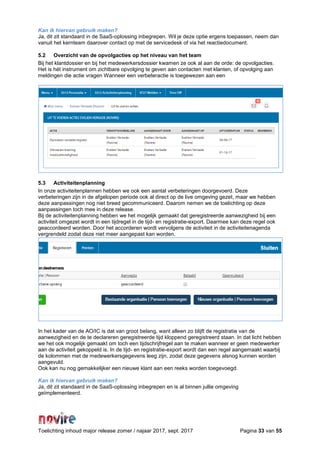 Toelichting inhoud major release zomer / najaar 2017, sept. 2017 Pagina 33 van 55
Kan ik hiervan gebruik maken?
Ja, dit zit standaard in de SaaS-oplossing inbegrepen. Wil je deze optie ergens toepassen, neem dan
vanuit het kernteam daarover contact op met de servicedesk of via het reactiedocument.
5.2 Overzicht van de opvolgacties op het niveau van het team
Bij het klantdossier en bij het medewerkersdossier kwamen ze ook al aan de orde: de opvolgacties.
Het is hét instrument om zichtbare opvolging te geven aan contacten met klanten, of opvolging aan
meldingen die actie vragen Wanneer een verbeteractie is toegewezen aan een
5.3 Activiteitenplanning
In onze activiteitenplannen hebben we ook een aantal verbeteringen doorgevoerd. Deze
verbeteringen zijn in de afgelopen periode ook al direct op de live omgeving gezet, maar we hebben
deze aanpassingen nog niet breed gecommuniceerd. Daarom nemen we de toelichting op deze
aanpassingen toch mee in deze release.
Bij de activiteitenplanning hebben we het mogelijk gemaakt dat geregistreerde aanwezigheid bij een
activiteit omgezet wordt in een tijdregel in de tijd- en registratie-export. Daarmee kan deze regel ook
geaccordeerd worden. Door het accorderen wordt vervolgens de activiteit in de activiteitenagenda
vergrendeld zodat deze niet meer aangepast kan worden.
In het kader van de AO/IC is dat van groot belang, want alleen zo blijft de registratie van de
aanwezigheid en de te declareren geregistreerde tijd kloppend geregistreerd staan. In dat licht hebben
we het ook mogelijk gemaakt om toch een tijdschrijfregel aan te maken wanneer er geen medewerker
aan de activiteit gekoppeld is. In de tijd- en registratie-export wordt dan een regel aangemaakt waarbij
de kolommen met de medewerkersgegevens leeg zijn, zodat deze gegevens alsnog kunnen worden
aangevuld.
Ook kan nu nog gemakkelijker een nieuwe klant aan een reeks worden toegevoegd.
Kan ik hiervan gebruik maken?
Ja, dit zit standaard in de SaaS-oplossing inbegrepen en is al binnen jullie omgeving
geïmplementeerd.
 