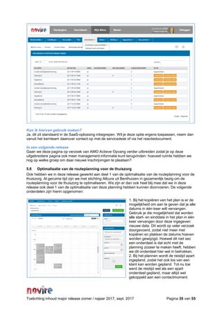 Toelichting inhoud major release zomer / najaar 2017, sept. 2017 Pagina 35 van 55
Kan ik hiervan gebruik maken?
Ja, dit zit standaard in de SaaS-oplossing inbegrepen. Wil je deze optie ergens toepassen, neem dan
vanuit het kernteam daarover contact op met de servicedesk of via het reactiedocument.
In een volgende release
Gaan we deze pagina op verzoek van AMO Actieve Opvang verder uitbreiden zodat je op deze
uitgebreidere pagina ook meer management informatie kunt terugvinden: hoeveel ruimte hebben we
nog op welke groep om daar nieuwe inschrijvingen te plaatsen?
5.6 Optimalisatie van de routeplanning voor de thuiszorg
Ook hebben we in deze release gewerkt aan deel 1 van de optimalisatie van de routeplanning voor de
thuiszorg. Al geruime tijd zijn we met stichting Allcura uit Benthuizen in gezamenlijk bezig om de
routeplanning voor de thuiszorg te optimaliseren. We zijn er dan ook heel blij mee dat we in deze
release ook deel 1 van de optimalisatie van deze planning hebben kunnen doorvoeren. De volgende
onderdelen zijn hierin opgenomen:
1. Bij het kopiëren van het plan is er de
mogelijkheid om aan te geven dat je alle
datums in één keer wilt vervangen.
Gebruik je die mogelijkheid dat worden
alle start- en einddata in het plan in één
keer vervangen door deze ingegeven
nieuwe data. Dit wordt op veler verzoek
doorgevoerd, zodat niet meer met
kopiëren en plakken de datums hoeven
worden gewijzigd. Hoewel dit niet sec
een onderdeel is dat echt met de
planning zozeer te maken heeft, hebben
we dit onderdeel hier wel in betrokken.
2. Bij het plannen wordt de reistijd apart
ingepland, zodat het ook los van een
klant kan worden gepland. Tot nu toe
werd de reistijd wel als een apart
onderdeel gepland, maar altijd wel
gekoppeld aan een contactmoment.
 