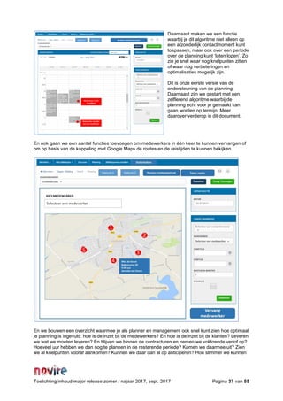 Toelichting inhoud major release zomer / najaar 2017, sept. 2017 Pagina 37 van 55
Daarnaast maken we een functie
waarbij je dit algoritme niet alleen op
een afzonderlijk contactmoment kunt
toepassen, maar ook over een periode
over de planning kunt ‘laten lopen’. Zo
zie je snel waar nog knelpunten zitten
of waar nog verbeteringen en
optimalisaties mogelijk zijn.
Dit is onze eerste versie van de
ondersteuning van de planning.
Daarnaast zijn we gestart met een
zelflerend algoritme waarbij de
planning echt voor je gemaakt kan
gaan worden op termijn. Meer
daarover verderop in dit document.
En ook gaan we een aantal functies toevoegen om medewerkers in één keer te kunnen vervangen of
om op basis van de koppeling met Google Maps de routes en de reistijden te kunnen bekijken.
En we bouwen een overzicht waarmee je als planner en management ook snel kunt zien hoe optimaal
je planning is ingevuld: hoe is de inzet bij de medewerkers? En hoe is de inzet bij de klanten? Leveren
we wat we moeten leveren? En blijven we binnen de contracturen en nemen we voldoende verlof op?
Hoeveel uur hebben we dan nog te plannen in de resterende periode? Komen we daarmee uit? Zien
we al knelpunten vooraf aankomen? Kunnen we daar dan al op anticiperen? Hoe slimmer we kunnen
 