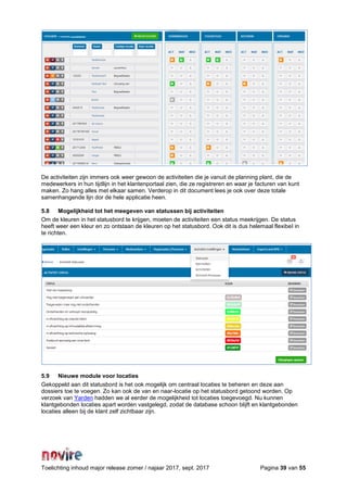 Toelichting inhoud major release zomer / najaar 2017, sept. 2017 Pagina 39 van 55
De activiteiten zijn immers ook weer gewoon de activiteiten die je vanuit de planning plant, die de
medewerkers in hun tijdlijn in het klantenportaal zien, die ze registreren en waar je facturen van kunt
maken. Zo hang alles met elkaar samen. Verderop in dit document lees je ook over deze totale
samenhangende lijn dor de hele applicatie heen.
5.8 Mogelijkheid tot het meegeven van statussen bij activiteiten
Om de kleuren in het statusbord te krijgen, moeten de activiteiten een status meekrijgen. De status
heeft weer een kleur en zo ontstaan de kleuren op het statusbord. Ook dit is dus helemaal flexibel in
te richten.
5.9 Nieuwe module voor locaties
Gekoppeld aan dit statusbord is het ook mogelijk om centraal locaties te beheren en deze aan
dossiers toe te voegen. Zo kan ook de van en naar-locatie op het statusbord getoond worden. Op
verzoek van Yarden hadden we al eerder de mogelijkheid tot locaties toegevoegd. Nu kunnen
klantgebonden locaties apart worden vastgelegd, zodat de database schoon blijft en klantgebonden
locaties alleen bij de klant zelf zichtbaar zijn.
 