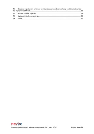 Toelichting inhoud major release zomer / najaar 2017, sept. 2017 Pagina 4 van 55
7.3 Gestarte trajecten om te komen tot integrale dashboards en vertaling kwaliteitskaders naar
het Improvement Model .................................................................................................................... 53
7.4 Andere lopende trajecten ...................................................................................................... 54
7.5 Updates in de leeromgevingen.............................................................................................. 54
7.6 Uitrol ...................................................................................................................................... 55
 