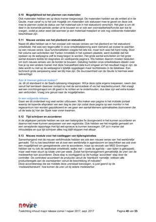 Toelichting inhoud major release zomer / najaar 2017, sept. 2017 Pagina 40 van 55
5.10 Mogelijkheid tot het plannen van materialen
Ook materialen hebben we op deze manier toegevoegd. De materialen hadden we als entiteit al in de
Qsuite, maar vanaf nu is het ook mogelijk om materialen ook statussen mee te geven en deze ook
mee te plannen zodat de status van het materiaal ook in het statusbord verschijnt. Het plan is om dit
deel in de komende periode verder uit te bouwen en er ook een voorraadbeheerfunctie aan toe te
voegen, zodat je zeker weet dat wanneer je een materiaal meeplant er ook nog voldoende materialen
beschikbaar zijn.
5.11 Nieuwe versies van het planbord en statusbord
Naast dit alles hebben we in het voorjaar ook nieuwe versies van het planbord en het statusbord
ontwikkeld. Het was een tegenvaller in onze ontwikkelplanning want niemand zat zozeer te wachten
op een nieuwe versie. Qua functionaliteiten voegde het iets toe, maar toch was het hard nodig. Door
het volume aan activiteiten dat Yarden inmiddels in het systeem plaatste, werd duidelijk dat het
opslaan op de webpagina zelf te traag begon te worden. Het grote aantal activiteiten en het grote
aantal dossiers leidde tot stagnaties en vastlopende pagina’s. We hebben daarom moeten besluiten
om toch nieuwe versies van de borden te bouwen. Gelukkig hadden onze ontwikkelaars ideeën over
hoe je op een andere manier met deze hoeveelheid data kunt omgaan en het resultaat mag er zijn: de
data wordt nu niet op de webpagina’s tijdelijk opgeslagen maar rechtstreeks in de database. Een
technisch grote aanpassing waar we blij mee zijn. De duurzaamheid van de Qsuite is hiermee weer
bekrachtigd.
Kan ik hiervan gebruik maken?
Ja, dit zit standaard in de SaaS-oplossing inbegrepen. Wil je deze optie ergens toepassen, neem dan
vanuit het kernteam daarover contact op met de servicedesk of via het reactiedocument. Het vraagt
wel een inrichtingstraject om dit goed in te richten en te onderhouden, dus daar zijn wel extra kosten
aan verbonden. Vraag ons gerust naar de mogelijkheden.
In een volgende release
Gaan we dit onderdeel nog veel verder uitbouwen. We maken een pagina in het mobiele portaal
waarop de lopende afspraken van een dag te zien zijn zodat deze pagina op een monitor in het
regiecentrum kan worden gepubliceerd en we gaan een aantal kleinere optimalisaties doorvoeren die
uit de tests bij Van der Spek naar voren kwamen.
5.12 Tijd schrijven en accorderen
In de afgelopen periode hebben we ook een belangrijke fix doorgevoerd in het kunnen accorderen en
daarna niet meer kunnen aanpassen van een registratie. Ook hebben we het mogelijk gemaakt om
een verwijderde rapportage met tijd wel opnieuw te kunnen toevoegen. OP zo’n manier dat
inhoudelijke en qua tijd schrijven alles nog blijft kloppen met elkaar.
5.13 Nieuwe module voor het vastleggen van tijdsregistraties
Samenhangend met de nieuwe verlofmodule hebben we ook een nieuwe versie van ‘het werkbriefje’
gemaakt. Tot nu toe beschikten we al over een werkbriefje in agendavorm en beschikten we ook over
een mogelijkheid om geregistreerde uren te accorderen, maar op verzoek van MEE Groningen
hebben we nu ook de weekstaat ontwikkeld, welke niet – zoals de agenda – aan tijden is gekoppeld,
maar veel meer stuurt op totale uren per week. Zodat het lijnmanagement gemakkelijk de uren van de
medewerker kan accorderen. Deze stap is voorliggend op de huidige ‘accordeer’ stap door de
controller. De controleer accordeert de productie vanuit de ‘klantkant’ namelijk: voldoen alle
productieregels aan de voorwaarden vanuit de beschikking of indicatie?
Deze accordeerstap die we middels deze urenstaat toevoegen, is juist geend op de
‘medewerkerskant’: hoe komen de uren uit bij iedere medewerker.
 