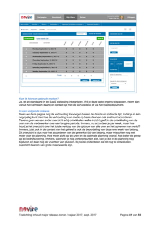 Toelichting inhoud major release zomer / najaar 2017, sept. 2017 Pagina 41 van 55
Kan ik hiervan gebruik maken?
Ja, dit zit standaard in de SaaS-oplossing inbegrepen. Wil je deze optie ergens toepassen, neem dan
vanuit het kernteam daarover contact op met de servicedesk of via het reactiedocument.
In een volgende release
Gaan we deze pagina nog de verhouding toevoegen tussen de directe en indirecte tijd, zodat je in één
oogopslag kunt zien hoe de verhouding is en mede op basis daarvan ook snel kunt accorderen.
Tevens gaan we een ander overzicht erbij ontwikkelen welke inzicht geeft in de ontwikkeling van de
uren van de medewerker over een langere periode. Immers, nu accordeer je per week, maar hoe
houd je het overzicht over het totale verloop van de opbouw van alle uren en het opnemen van verlof?
Immers, juist ook in de context van het geheel is ook de beoordeling van deze ene week van belang.
Dit overzicht is dus voor het accorderen van de gewerkte tijd van belang, maar misschien nog wel
meer voor de planning. Hoe meer zicht op de uren en de optimale planning vooraf, hoe beter de greep
op de bedrijfsvoering. Immers, wanneer je nog verbeterpunten ziet, kan je die in de planning nog
bijsturen en daar nog de vruchten van plukken. Bij beide onderdelen zal dit nog te ontwikkelen
overzicht daarom van grote meerwaarde zijn.
 
