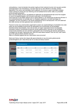 Toelichting inhoud major release zomer / najaar 2017, sept. 2017 Pagina 43 van 55
verkoopfactuur, maar de diensten die worden ingehuurd door externen kunnen ook nog eens worden
samengevoegd in een inkoopfactuur. Op deze wijze kan er zeer efficiënt in de keten ‘worden
afgerekend’ voor wat er aan werkelijke inzet is geleverd. Zo kunnen er geen verschillen ontstaan
tussen verkoop en inkoop die voor rekening van de hoofdaannemer komen; alles is op dezelfde
productieregels gebaseerd.
Dat is dus ook steeds de bron: de geplande en geleverde (en geregistreerde tijd) vanuit het zorgplan
of vanuit het begeleidingsplan (dat concreet is gemaakt in het werkproces).
Vanuit deze lijn is ook helder waarom dit zo’n grote release is: van werkproces tot planning afvinken in
het medewerkerportaal, tot werkelijk start- en stoptijden registreren, tot verlof aanvragen en
vastleggen, tot uren accorderen in de nieuwe weekstaat én tot en met factureren: het vormt allemaal
één keten dat door de hele applicatie heen vervlochten zit.
Facturen kunnen dus zowel worden opgemaakt op basis van zorghandelingen of activiteiten die onder
water aan een landelijke productcode zijn gekoppeld (voor de facturatie via het landelijke
berichtenverkeer bijvoorbeeld), maar ook op basis van eigen ingevoerde tarieven bij bepaalde
activiteiten (zodat er rechtstreeks privaat kan worden gefactureerd). Wanneer er een landelijke
productcode (prestatie) aan een activiteit is gekoppeld, dan is het bedrag dat daaraan gekoppeld is,
voorliggend op de eigen ingevoerde prijs. Moet het naast elkaar bestaan? Dan kan dat, maar maken
we er een extra te kiezen activiteit voor aan.
Alles is zo flexibel opgezet dat we er alle kanten mee op kunnen!
Stel je een factuur samen dan krijg je alle geaccordeerde en nog niet eerder gefactureerde
productieregels te zien. Deze klik je aan en zo stel je de factuur samen:
 