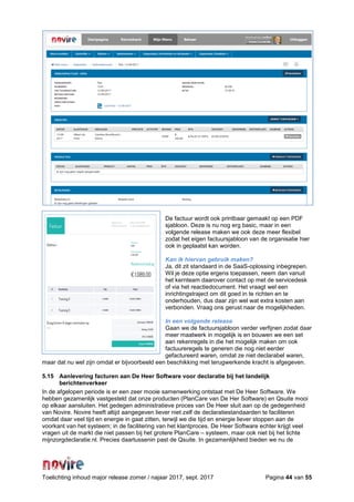 Toelichting inhoud major release zomer / najaar 2017, sept. 2017 Pagina 44 van 55
De factuur wordt ook printbaar gemaakt op een PDF
sjabloon. Deze is nu nog erg basic, maar in een
volgende release maken we ook deze meer flexibel
zodat het eigen factuursjabloon van de organisatie hier
ook in geplaatst kan worden.
Kan ik hiervan gebruik maken?
Ja, dit zit standaard in de SaaS-oplossing inbegrepen.
Wil je deze optie ergens toepassen, neem dan vanuit
het kernteam daarover contact op met de servicedesk
of via het reactiedocument. Het vraagt wel een
inrichtingstraject om dit goed in te richten en te
onderhouden, dus daar zijn wel wat extra kosten aan
verbonden. Vraag ons gerust naar de mogelijkheden.
In een volgende release
Gaan we de factuursjabloon verder verfijnen zodat daar
meer maatwerk in mogelijk is en bouwen we een set
aan rekenregels in die het mogelijk maken om ook
factuureregels te generen die nog niet eerder
gefactureerd waren, omdat ze niet declarabel waren,
maar dat nu wel zijn omdat er bijvoorbeeld een beschikking met terugwerkende kracht is afgegeven.
5.15 Aanlevering facturen aan De Heer Software voor declaratie bij het landelijk
berichtenverkeer
In de afgelopen periode is er een zeer mooie samenwerking ontstaat met De Heer Software. We
hebben gezamenlijk vastgesteld dat onze producten (PlanCare van De Her Software) en Qsuite mooi
op elkaar aansluiten. Het gedegen administratieve proces van De Heer sluit aan op de gedegenheid
van Novire. Novire heeft altijd aangegeven liever niet zelf de declaratiestandaarden te faciliteren
omdat daar veel tijd en energie in gaat zitten, terwijl we die tijd en energie liever stoppen aan de
voorkant van het systeem; in de facilitering van het klantproces. De Heer Software echter krijgt veel
vragen uit de markt die niet passen bij het grotere PlanCare – systeem, maar ook niet bij het lichte
mijnzorgdeclaratie.nl. Precies daartussenin past de Qsuite. In gezamenlijkheid bieden we nu de
 