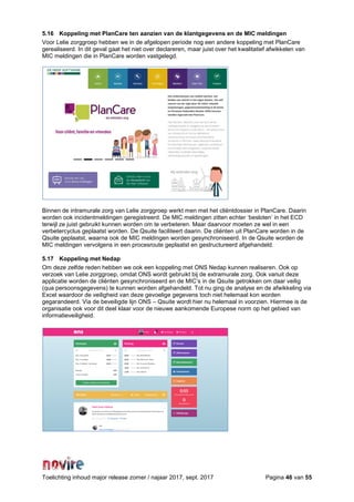Toelichting inhoud major release zomer / najaar 2017, sept. 2017 Pagina 46 van 55
5.16 Koppeling met PlanCare ten aanzien van de klantgegevens en de MIC meldingen
Voor Lelie zorggroep hebben we in de afgelopen periode nog een andere koppeling met PlanCare
gerealiseerd. In dit geval gaat het niet over declareren, maar juist over het kwalitatief afwikkelen van
MIC meldingen die in PlanCare worden vastgelegd.
Binnen de intramurale zorg van Lelie zorggroep werkt men met het cliëntdossier in PlanCare. Daarin
worden ook incidentmeldingen geregistreerd. De MIC meldingen zitten echter ‘besloten’ in het ECD
terwijl ze juist gebruikt kunnen worden om te verbeteren. Maar daarvoor moeten ze wel in een
verbetercyclus geplaatst worden. De Qsuite faciliteert daarin. De cliënten uit PlanCare worden in de
Qsuite geplaatst, waarna ook de MIC meldingen worden gesynchroniseerd. In de Qsuite worden de
MIC meldingen vervolgens in een procesroute geplaatst en gestructureerd afgehandeld.
5.17 Koppeling met Nedap
Om deze zelfde reden hebben we ook een koppeling met ONS Nedap kunnen realiseren. Ook op
verzoek van Lelie zorggroep, omdat ONS wordt gebruikt bij de extramurale zorg. Ook vanuit deze
applicatie worden de cliënten gesynchroniseerd en de MIC’s in de Qsuite getrokken om daar veilig
(qua persoonsgegevens) te kunnen worden afgehandeld. Tot nu ging de analyse en de afwikkeling via
Excel waardoor de veiligheid van deze gevoelige gegevens toch niet helemaal kon worden
gegarandeerd. Via de beveiligde lijn ONS – Qsuite wordt hier nu helemaal in voorzien. Hiermee is de
organisatie ook voor dit deel klaar voor de nieuwe aankomende Europese norm op het gebied van
informatieveiligheid.
 