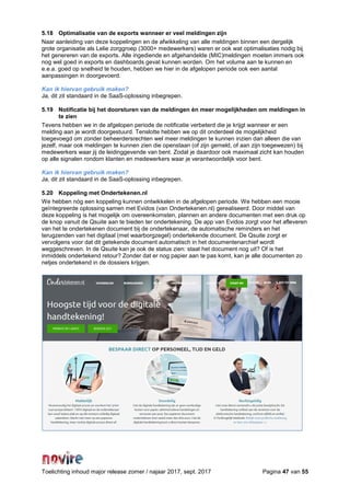 Toelichting inhoud major release zomer / najaar 2017, sept. 2017 Pagina 47 van 55
5.18 Optimalisatie van de exports wanneer er veel meldingen zijn
Naar aanleiding van deze koppelingen en de afwikkeling van alle meldingen binnen een dergelijk
grote organisatie als Lelie zorggroep (3000+ medewerkers) waren er ook wat optimalisaties nodig bij
het genereren van de exports. Alle ingediende en afgehandelde (MIC)meldingen moeten immers ook
nog wel goed in exports en dashboards gevat kunnen worden. Om het volume aan te kunnen en
e.e.a. goed op snelheid te houden, hebben we hier in de afgelopen periode ook een aantal
aanpassingen in doorgevoerd.
Kan ik hiervan gebruik maken?
Ja, dit zit standaard in de SaaS-oplossing inbegrepen.
5.19 Notificatie bij het doorsturen van de meldingen én meer mogelijkheden om meldingen in
te zien
Tevens hebben we in de afgelopen periode de notificatie verbeterd die je krijgt wanneer er een
melding aan je wordt doorgestuurd. Tenslotte hebben we op dit onderdeel de mogelijkheid
toegevoegd om zonder beheerdersrechten wel meer meldingen te kunnen inzien dan alleen die van
jezelf, maar ook meldingen te kunnen zien die openstaan (of zijn gemeld, of aan zijn toegewezen) bij
medewerkers waar jij de leidinggevende van bent. Zodat je daardoor ook maximaal zicht kan houden
op alle signalen rondom klanten en medewerkers waar je verantwoordelijk voor bent.
Kan ik hiervan gebruik maken?
Ja, dit zit standaard in de SaaS-oplossing inbegrepen.
5.20 Koppeling met Ondertekenen.nl
We hebben nóg een koppeling kunnen ontwikkelen in de afgelopen periode. We hebben een mooie
geïntegreerde oplossing samen met Evidos (van Ondertekenen.nl) gerealiseerd. Door middel van
deze koppeling is het mogelijk om overeenkomsten, plannen en andere documenten met een druk op
de knop vanuit de Qsuite aan te bieden ter ondertekening. De app van Evidos zorgt voor het afleveren
van het te ondertekenen document bij de ondertekenaar, de automatische reminders en het
terugzenden van het digitaal (met waarborgzegel) ondertekende document. De Qsuite zorgt er
vervolgens voor dat dit getekende document automatisch in het documentenarchief wordt
weggeschreven. In de Qsuite kan je ook de status zien: staat het document nog uit? Of is het
inmiddels ondertekend retour? Zonder dat er nog papier aan te pas komt, kan je alle documenten zo
netjes ondertekend in de dossiers krijgen.
 