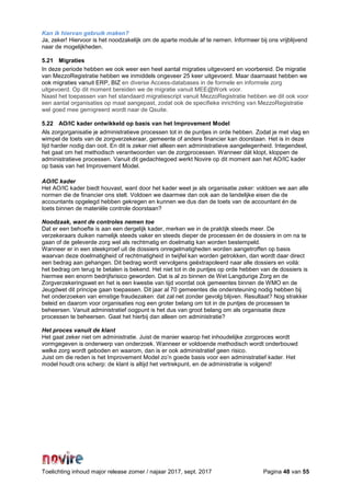 Toelichting inhoud major release zomer / najaar 2017, sept. 2017 Pagina 48 van 55
Kan ik hiervan gebruik maken?
Ja, zeker! Hiervoor is het noodzakelijk om de aparte module af te nemen. Informeer bij ons vrijblijvend
naar de mogelijkheden.
5.21 Migraties
In deze periode hebben we ook weer een heel aantal migraties uitgevoerd en voorbereid. De migratie
van MezzoRegistratie hebben we inmiddels ongeveer 25 keer uitgevoerd. Maar daarnaast hebben we
ook migraties vanuit ERP, BIZ en diverse Access-databases in de formele en informele zorg
uitgevoerd. Op dit moment bereiden we de migratie vanuit MEE@Work voor.
Naast het toepassen van het standaard migratiescript vanuit MezzoRegistratie hebben we dit ook voor
een aantal organisaties op maat aangepast, zodat ook de specifieke inrichting van MezzoRegistratie
wel goed mee gemigreerd wordt naar de Qsuite.
5.22 AO/IC kader ontwikkeld op basis van het Improvement Model
Als zorgorganisatie je administratieve processen tot in de puntjes in orde hebben. Zodat je met vlag en
wimpel de toets van de zorgverzekeraar, gemeente of andere financier kan doorstaan. Het is in deze
tijd harder nodig dan ooit. En dit is zeker niet alleen een administratieve aangelegenheid. Integendeel,
het gaat om het methodisch verantwoorden van de zorgprocessen. Wanneer dát klopt, kloppen de
administratieve processen. Vanuit dit gedachtegoed werkt Novire op dit moment aan het AO/IC kader
op basis van het Improvement Model.
AO/IC kader
Het AO/IC kader biedt houvast, want door het kader weet je als organisatie zeker: voldoen we aan alle
normen die de financier ons stelt. Voldoen we daarmee dan ook aan de landelijke eisen die de
accountants opgelegd hebben gekregen en kunnen we dus dan de toets van de accountant én de
toets binnen de materiële controle doorstaan?
Noodzaak, want de controles nemen toe
Dat er een behoefte is aan een dergelijk kader, merken we in de praktijk steeds meer. De
verzekeraars duiken namelijk steeds vaker en steeds dieper de processen én de dossiers in om na te
gaan of de geleverde zorg wel als rechtmatig en doelmatig kan worden bestempeld.
Wanneer er in een steekproef uit de dossiers onregelmatigheden worden aangetroffen op basis
waarvan deze doelmatigheid of rechtmatigheid in twijfel kan worden getrokken, dan wordt daar direct
een bedrag aan gehangen. Dit bedrag wordt vervolgens geëxtrapoleerd naar alle dossiers en voilà:
het bedrag om terug te betalen is bekend. Het niet tot in de puntjes op orde hebben van de dossiers is
hiermee een enorm bedrijfsrisico geworden. Dat is al zo binnen de Wet Langdurige Zorg en de
Zorgverzekeringswet en het is een kwestie van tijd voordat ook gemeentes binnen de WMO en de
Jeugdwet dit principe gaan toepassen. Dit jaar al 70 gemeentes die ondersteuning nodig hebben bij
het onderzoeken van ernstige fraudezaken: dat zal net zonder gevolg blijven. Resultaat? Nog strakker
beleid en daarom voor organisaties nog een groter belang om tot in de puntjes de processen te
beheersen. Vanuit administratief oogpunt is het dus van groot belang om als organisatie deze
processen te beheersen. Gaat het hierbij dan alleen om administratie?
Het proces vanuit de klant
Het gaat zeker niet om administratie. Juist de manier waarop het inhoudelijke zorgproces wordt
vormgegeven is onderwerp van onderzoek. Wanneer er voldoende methodisch wordt onderbouwd
welke zorg wordt geboden en waarom, dan is er ook administratief geen risico.
Juist om die reden is het Improvement Model zo’n goede basis voor een administratief kader. Het
model houdt ons scherp: de klant is altijd het vertrekpunt, en de administratie is volgend!
 