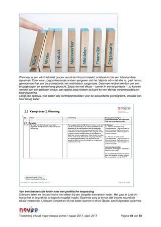 Toelichting inhoud major release zomer / najaar 2017, sept. 2017 Pagina 49 van 55
Wanneer je een administratief proces vanuit de inhoud insteekt, ontstaat er ook een totaal andere
dynamiek. Daar waar zorgprofessionals anders aangeven dat het ‘slechts administratie is’, gaat het nu
gewoon over het vak de professional: het methodisch zorgproces. Daarmee hebben we dan ook een
brug geslagen en samenhang gebracht. Zodat we met elkaar – samen in een organisatie – zo kunnen
werken aan een gesloten cyclus: aan goede zorg rondom de klant én een stevige verantwoording en
bedrijfsvoering.
Langs die opbouw, met daarin alle controleprotocollen voor de accountants geïntegreerd, ontstaat een
heel stevig kader.
Van een theoretisch kader naar een praktische toepassing
Uiteraard laten we het als Novire niet alleen bij een dergelijk theoretisch kader. Het gaat er juist om
hoe je het in de praktijk zo logisch mogelijk maakt. Daarmee zorg je ervoor dat theorie en praktijk
elkaar versterken. Uiteraard verwerken wij het kader daarom in onze Qsuite; een hulpmiddel waarmee
 