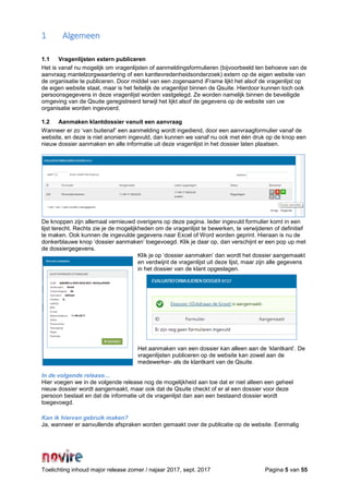 Toelichting inhoud major release zomer / najaar 2017, sept. 2017 Pagina 5 van 55
1 Algemeen
1.1 Vragenlijsten extern publiceren
Het is vanaf nu mogelijk om vragenlijsten of aanmeldingsformulieren (bijvoorbeeld ten behoeve van de
aanvraag mantelzorgwaardering of een kanttevredenheidsonderzoek) extern op de eigen website van
de organisatie te publiceren. Door middel van een zogenaamd iFrame lijkt het alsof de vragenlijst op
de eigen website staat, maar is het feitelijk de vragenlijst binnen de Qsuite. Hierdoor kunnen toch ook
persoonsgegevens in deze vragenlijst worden vastgelegd. Ze worden namelijk binnen de beveiligde
omgeving van de Qsuite geregistreerd terwijl het lijkt alsof de gegevens op de website van uw
organisatie worden ingevoerd.
1.2 Aanmaken klantdossier vanuit een aanvraag
Wanneer er zo ‘van buitenaf’ een aanmelding wordt ingediend, door een aanvraagformulier vanaf de
website, en deze is niet anoniem ingevuld, dan kunnen we vanaf nu ook met één druk op de knop een
nieuw dossier aanmaken en alle informatie uit deze vragenlijst in het dossier laten plaatsen.
De knoppen zijn allemaal vernieuwd overigens op deze pagina. Ieder ingevuld formulier komt in een
lijst terecht. Rechts zie je de mogelijkheden om de vragenlijst te bewerken, te verwijderen of definitief
te maken. Ook kunnen de ingevulde gegevens naar Excel of Word worden geprint. Hieraan is nu de
donkerblauwe knop ‘dossier aanmaken’ toegevoegd. Klik je daar op, dan verschijnt er een pop up met
de dossiergegevens.
Klik je op ‘dossier aanmaken’ dan wordt het dossier aangemaakt
en verdwijnt de vragenlijst uit deze lijst, maar zijn alle gegevens
in het dossier van de klant opgeslagen.
Het aanmaken van een dossier kan alleen aan de ‘klantkant’. De
vragenlijsten publiceren op de website kan zowel aan de
medewerker- als de klantkant van de Qsuite.
In de volgende release…
Hier voegen we in de volgende release nog de mogelijkheid aan toe dat er niet alleen een geheel
nieuw dossier wordt aangemaakt, maar ook dat de Qsuite checkt of er al een dossier voor deze
persoon bestaat en dat de informatie uit de vragenlijst dan aan een bestaand dossier wordt
toegevoegd.
Kan ik hiervan gebruik maken?
Ja, wanneer er aanvullende afspraken worden gemaakt over de publicatie op de website. Eenmalig
 