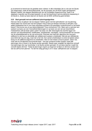 Toelichting inhoud major release zomer / najaar 2017, sept. 2017 Pagina 50 van 55
je al werkend en lerend aan de gestelde eisen voldoet. In alle onderdelen die nu ook aan de Qsuite
zijn toegevoegd, zoals de facturatiemodule, zijn de principes van dit AO/IC kader geïntegreerd.
Marleen Hakkert, als stagiaire Bedrijfskunde van de Christelijke Hogeschool Ede, heeft in de
afgelopen maanden aan dit project gewerkt, én aan het beschrijven wat de praktische toepassing in
de Qsuite is. Zodat op basis daarvan de Qsuite ook de ISAE certificering gaat behalen.
5.23 Start gemaakt met een zelflerend planningsalgoritme
Hiervoor heb je al gelezen dat we stappen hebben gezet met het optimaliseren van de planning.
Hierbij kijken we vooral naar hoe het systeem met je mee kunt denken wanneer je zelf plant. Dus:
welke medewerker kan ik voor deze specifieke activiteit of dit specifieke contactmoment nu het beste
kiezen? Hoe komen we uit qua deskundigheden? Qua contracturen? Etc. Maar wat nu wanneer een
systeem op basis van een hoeveelheid klantvragen en op basis van een set aan beschikbare
medewerkers zelf de beste opties zoekt? Op basis van alle rekenregels die erachter liggen ten
aanzien van beschikbaarheid, kwalificaties, reisafstanden, wenstijden, randvoorwaarden ten aanzien
van de arbeidstijdenwet en de cao enzovoorts. Wanneer een heel slim algoritme ook nog eens
zelflerend is dan kan je uiteindelijk een zelfplannend systeem ontwikkelen. Met als een zelfrijdende
auto klinkt dat nog ver weg, maar dat is het niet. Een aantal ontwikkelaars is sinds de laatste weken
bezig om dit zelflerend-algoritme te ontwikkelen. Niet om het meteen al toe te passen. Zeker niet,
maar wel om dit algoritme de komende twee – drie jaar schaduw te laten draaien naast alle
planningen die er overal in de Qsuite worden gemaakt. Steeds weer vergelijkt het algoritme zichzelf
met planningen die nog ‘handmatig’ in de Qsuite worden gemaakt. En op basis daarvan maakt het
zichzelf steeds slimmer. Totdat de planningen ergens op beginnen te lijken en slimmer worden dan
wat we zelf kunnen plannen. Tot dat het veilig genoeg is om in deze ‘zelfrijdende auto’ te stappen.
 