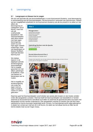 Toelichting inhoud major release zomer / najaar 2017, sept. 2017 Pagina 51 van 55
6 Leeromgeving
6.1 Leergroepen en klassen toe te voegen
We zijn ook bijzonder blij met doorontwikkelingen in onze Improvement Academy, onze leeromgeving.
In samenwerking met het Gezinspiratieplein, het kenniscentrum verbonden aan gezinshuizen, hebben
we een mogelijkheid ontwikkeld om de Improvement Academy ook als los product in te zetten en niet
alleen als
leeromgeving en
naslagwerk vanuit
Novire, maar dus
ook als
onafhankelijk
leerplatform. Het
Gezinspiratieplein
start deze maand
met haar eigen
leeromgeving,
waarin zij voor
haar eigen netwerk
e-learnings, maar
ook leergroepen en
klassen faciliteert.
Optimale blended-
learning dus!
We hebben
daarom in de
afgelopen periode
de leeromgeving
doorontwikkeld.
Het is mogelijk
geworden om niet
alleen opleidingen
te faciliteren, maar
ook klassen en
leergroepen aan te
maken.
Het is mogelijk om
de leeromgeving
ook onder het
eigen merk en
eigen huisstijl te
voeren en zelf te
gebruiken.
Daarmee gaat het Gezinspiratieplein vanaf oktober een eerste pilot draaien en dan breder uitrollen
onder alle aangesloten cursisten. Hiermee heeft het Gezinspiratieplein een leerplatform in handen
waarmee je structureel kennis met elkaar kunt delen en waarmee de gezinshuisouders duurzaam met
leergroepen kunnen worden ondersteund. Ook aangesloten coaches en trainers zien dat door deze
oplossing hun kennis duurzaam bestendigd wordt. Immers, hun lesmateriaal wordt netjes geborgd en
in plaats van contact per mail kan dit in de forums. Zo delen we met elkaar kennis en tillen we de
kennis steeds meer op een hoger niveau.
 