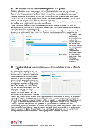 Toelichting inhoud major release zomer / najaar 2017, sept. 2017 Pagina 52 van 55
6.2 Het instrument voor het starten van kennisplatforms is nu gereed!
Met deze uitbreiding van de leeromgeving voor het Gezinspiratieplein gaat ook een al langer
gekoesterde eigen wens in vervulling. De functionaliteiten door het Gezinspiratieplein rondom de
klassen gaan we namelijk ook in de Improvement Academy van Novire zelf implementeren en
daarmee hebben we de technische mogelijkheid om kennisplatforms en leergroepen te faciliteren.
Nu we dit technisch ook goed kunnen ondersteunen, komen we eindelijk toe aan wat ons het meest
aan het hart ligt, namelijk kennis delen en netwerken verbinden.
Veel organisaties hebben ons ook al eerder gevraagd of we dat niet mogelijk kunnen maken en nu is
het moment daar: we gaan kennisplatforms samenstellen.
Graag starten we binnenkort dan ook met een kennisplatform voor de informele zorg, voor de
Verpleging en Verzorging en voor organisaties die werkzaam zijn in de Begeleiding en Behandeling
(zowel voor jeugdigen als volwassenen).
We zullen u hiervoor uitnodigen. We zullen de platforms starten met een bijeenkomst waar we elkaar
beter kunnen leren kennen, maar daarna ook vooral via forums de kennisuitwisseling faciliteren.
Zijn jullie op zoek
naar nieuwe
functionaliteiten en
benieuwd of
anderen die vraag
ook hebben Dan
kunnen die vragen
aan elkaar gesteld
worden. We
kunnen slimme
oplossingen delen
of vraagstukken
behandelen. Meer
informatie
daarover volgt
binnenkort.
6.3 Traject van start voor inventarisatie management informatie in de formele en informele
zorg
We willen de kennisplatforms ook met
elkaar benutten om door te spreken over
de aankomende ontwikkelingen binnen
de Qsuite en met elkaar kennis delen
totdat we tot een gezamenlijk gedragen
doorontwikkeling van de Qsuite komen.
Een eerste thema dat hierbij speelt is de
management informatie. Graag komen
we tot een ontwerp van dashboarding
dat alle betrokken organisaties past. We
willen daarom graag met elkaar
nadenken over dit thema en daarna
wellicht ook andere thema’s. Na het
starten van de kennisplatforms zullen we
daarom ook initiatief nemen om over deze inhoudelijke thema’s met elkaar te spreken op te plannen
meetings. We zullen hierbij gaan starten met bijeenkomsten over de management informatie in de
informele zorg. Nu een groot aantal migraties achter de rug zijn, en we langzamerhand zicht beginnen
te krijgen op de informatiebehoefte van een heel aantal organisaties, kunnen we ook voorzichtig
overzicht beginnen te krijgen over een gedeelde en gezamenlijke informatiebehoefte. Die
gezamenlijke behoefte is wellicht om te zetten in een uniform dashboard. De specifieke vragen blijven
dan nog met Excel op te lossen. Maar de vraag is dan: welk deel is gezamenlijk en op welke manier
kunnen we vanuit de Qsuite de organisaties in de informele zorg en vooral ook hun financiers en
belanghebbenden optimaal bedienen? Deze vragen gaan we als eerste oppakken!
 