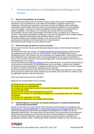 Toelichting inhoud major release zomer / najaar 2017, sept. 2017 Pagina 53 van 55
7 De komende releases en de belangrijkste ontwikkelingen op dit
moment
7.1 Nieuwe functionaliteiten op de website
Ook na deze grote release zitten we uiteraard niet stil. Er staan weer nieuwe functionaliteiten op het
programma. Op onze website kunt u zien welke functionaliteiten u ongeveer wanneer kunt
verwachten. Onze planning is gebaseerd op wanneer we de functionaliteiten zullen ontwikkelen.
Ontwikkelde functies worden eerst een periode op onze testservers geplaatst en op live geplaatst
zodra het mogelijk is. Wanneer we veel functionaliteiten die diep ingrijpen op de programmatuur
hebben ontwikkeld, is het releasen ervan complexer dan wanneer het meer eenvoudige
functionaliteiten zijn die minder samenhangen met andere functies. De release die nu uitkomt, en
waarvan u zojuist alle functionaliteiten heeft gezien, is een zeer omvangrijke en zeer complexe release
geworden, waardoor het uitbrengen ervan tijd gekost heeft en nog kost.
We proberen altijd zo snel mogelijk te releasen, maar wel met een zeer zorgvuldige afweging en
waarborg dat de stabiliteit van de totale SaaS niet in het geding komt.
De komende functies hebben we op de website vermeld.
7.2 Samenwerkingen die leiden tot nieuwe concepten
We zijn op dit moment al met een aantal belangrijke trajecten bezig in samenwerking met partijen in
het werkveld.
We werken hierin zeer nauw samen met Carolien Bronkhorst van Bureau Anders. Nadat we elkaar
jaren geleden bij het Leger des Heils al ontmoet hadden, kruisten onze wegen elkaar weer bij
Jeugddorp De Glind. De concepten voor de transformatie van zorgorganistaie in deze tijd die Carolien
had ontwikkeld kwamen helemaal overeen met het gedachtegoed van het Improvement Model en
Novire. Het is een hele mooie klik en samenwerking geworden. In gezamenlijkheid werken we daarom
aan toepassingen en concepten.
Ook de samenwerking met De Heer Software sluit hier helemaal bij aan. Juist doordat zij specialist zijn
op het terrein van het berichten- en declaratieverkeer zijn we met elkaar in staat om een compleet
vernieuwend concept te organiseren, te valideren langs het Improvement Model én concreet mogelijk
te maken in de Qsuite. Met recht een totaaloplossing voor deze tijd.
Bij een heel aantal organisaties zetten we dat al in en het vindt steeds meer weerklank. Het is daarom
ook hoog tijd om te werken aan nieuwe informatie op de website. Deze informatie is in aantocht, maar
we willen jullie hierbij hier vast over informeren.
Wil je meer weten over wat we dan zoal doen?
Bekijk hier dan de presentaties met de overviews:
Een totaalconcept voor netwerkorganisaties
Een totaalconcept voor zorgcoöperaties
Een concept voor organisaties die vanuit hun bestaande kwaliteitssysteem de stap naar ‘kwaliteit
nieuwe stijl’ willen maken
Uiteraard ook het concept voor organisaties binnen de VVT
Uiteraard ook het concept voor organisaties die begeleiding en behandeling bieden voor volwassenen
en jeugdigen
Het concept voor organisaties in de GGZ
Het concept voor organisaties in de zakelijke dienstverlening
7.3 Gestarte trajecten om te komen tot integrale dashboards en vertaling kwaliteitskaders
naar het Improvement Model
We zijn er zeer trots op te mogen noemen dat we intensieve samenwerkingen zijn aangegaan met
Gezinshuis.com, het Gezinspiratieplein en het Keurmerk Gezinshuizen (Rudolphstichting) om met hen
samen een toepassing van het Improvement Model te ontwikkelen en in te zetten voor de 150
aangesloten gezinshuizen. We maken binnen dit traject samen met de beheerders van het Keurmerk
Gezinshuizen een vertaling van dit Keurmerk naar het Improvement Model en ontwikkelen daarbij
meteen een praktische toepassing, zodat de aangesloten gezinshuisouders hun kwaliteit heel
gemakkelijk inzichtelijk maken. In dashboards worden uitkomsten zichtbaar en deze uitkomsten zijn
 