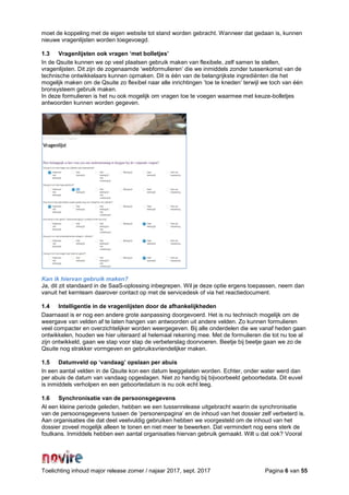 Toelichting inhoud major release zomer / najaar 2017, sept. 2017 Pagina 6 van 55
moet de koppeling met de eigen website tot stand worden gebracht. Wanneer dat gedaan is, kunnen
nieuwe vragenlijsten worden toegevoegd.
1.3 Vragenlijsten ook vragen ‘met bolletjes’
In de Qsuite kunnen we op veel plaatsen gebruik maken van flexibele, zelf samen te stellen,
vragenlijsten. Dit zijn de zogenaamde ‘webformulieren’ die we inmiddels zonder tussenkomst van de
technische ontwikkelaars kunnen opmaken. Dit is één van de belangrijkste ingrediënten die het
mogelijk maken om de Qsuite zo flexibel naar alle inrichtingen ’toe te kneden’ terwijl we toch van één
bronsysteem gebruik maken.
In deze formulieren is het nu ook mogelijk om vragen toe te voegen waarmee met keuze-bolletjes
antwoorden kunnen worden gegeven.
Kan ik hiervan gebruik maken?
Ja, dit zit standaard in de SaaS-oplossing inbegrepen. Wil je deze optie ergens toepassen, neem dan
vanuit het kernteam daarover contact op met de servicedesk of via het reactiedocument.
1.4 Intelligentie in de vragenlijsten door de afhankelijkheden
Daarnaast is er nog een andere grote aanpassing doorgevoerd. Het is nu technisch mogelijk om de
weergave van velden af te laten hangen van antwoorden uit andere velden. Zo kunnen formulieren
veel compacter en overzichtelijker worden weergegeven. Bij alle onderdelen die we vanaf heden gaan
ontwikkelen, houden we hier uiteraard al helemaal rekening mee. Met de formulieren die tot nu toe al
zijn ontwikkeld, gaan we stap voor stap de verbeterslag doorvoeren. Beetje bij beetje gaan we zo de
Qsuite nog strakker vormgeven en gebruiksvriendelijker maken.
1.5 Datumveld op ‘vandaag’ opslaan per abuis
In een aantal velden in de Qsuite kon een datum leeggelaten worden. Echter, onder water werd dan
per abuis de datum van vandaag opgeslagen. Niet zo handig bij bijvoorbeeld geboortedata. Dit euvel
is inmiddels verholpen en een geboortedatum is nu ook echt leeg.
1.6 Synchronisatie van de persoonsgegevens
Al een kleine periode geleden, hebben we een tussenrelease uitgebracht waarin de synchronisatie
van de persoonsgegevens tussen de ‘personenpagina’ en de inhoud van het dossier zelf verbeterd is.
Aan organisaties die dat deel veelvuldig gebruiken hebben we voorgesteld om de inhoud van het
dossier zoveel mogelijk alleen te tonen en niet meer te bewerken. Dat vermindert nog eens sterk de
foutkans. Inmiddels hebben een aantal organisaties hiervan gebruik gemaakt. Wilt u dat ook? Vooral
 