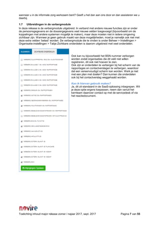 Toelichting inhoud major release zomer / najaar 2017, sept. 2017 Pagina 7 van 55
wanneer u in de informele zorg werkzaam bent? Geeft u het dan aan ons door en dan assisteren we u
daarbij.
1.7 Uitbreidingen in de verbergmodule
In deze release is de verbergmodule uitgebreid. In verband met andere nieuwe functies zijn er onder
de persoonsgegevens en de dossiergegevens veel nieuwe velden toegevoegd (bijvoorbeeld om de
koppelingen met andere systemen mogelijk te maken), maar deze moeten niet in iedere omgeving
zichtbaar zijn. Wanneer je geen gebruik maakt van deze mogelijkheden, moet je namelijk ook niet met
deze extra velden ‘belast’ worden. De verbergmodule die te vinden is onder Beheer > Instellingen >
Organisatie-instellingen > Tabje Zichtbare onderdelen is daarom uitgebreid met veel onderdelen.
Ook kan nu bijvoorbeeld het BSN nummer verborgen
worden zodat organisaties die dit veld niet willen
registreren, dit ook niet hoeven te zien.
Ook zijn er onderdelen te verbergen bij het scherm van de
rapportages en contactverslagen te verbergen, waardoor
dat een vereenvoudigd scherm kan worden. Werk je niet
met een plan met doelen? Dan kunnen die onderdelen
ook bij het contactverslag weggehaald worden.
Kan ik hiervan gebruik maken?
Ja, dit zit standaard in de SaaS-oplossing inbegrepen. Wil
je deze optie ergens toepassen, neem dan vanuit het
kernteam daarover contact op met de servicedesk of via
het reactiedocument.
 