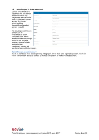Toelichting inhoud major release zomer / najaar 2017, sept. 2017 Pagina 8 van 55
1.8 Uitbreidingen in de vertaalmodule
Ook de vertaalmodule is
uitgebreid met een aantal
termen die nieuw zijn
toegevoegd aan de Qsuite
maar ook vertaald kunnen
worden. Zo kunnen
bijvoorbeeld de
‘begeleidingsafspraken’
worden vertaald.
Het toevoegen van nieuwe
termen aan de
vertaalmodule is een
complexe zaak. Alleen
termen die niet uniform zijn
en op zo min mogelijk
plaatsen door de gehele
applicatie heen
voorkomen, kunnen we
aan de vertaalmodule toevoegen.
Kan ik hiervan gebruik maken?
Ja, dit zit standaard in de SaaS-oplossing inbegrepen. Wil je deze optie ergens toepassen, neem dan
vanuit het kernteam daarover contact op met de servicedesk of via het reactiedocument.
 