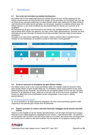 Toelichting inhoud major release zomer / najaar 2017, sept. 2017 Pagina 9 van 55
2 Klantdossier
2.1 Een script dat controleert op dubbele klantdossiers
We hebben een functie toegevoegd waarmee dubbele dossiers kunnen worden opgespoord. We
hadden vooraf de wens om deze functie toe te voegen bij het aanmaken van het dossier zelf. Dus dat
de check op een eventueel dubbel aan te maken dossier meteen daar plaatsvindt. Dit bleek echter te
veel rekenkracht te kosten bij het aanmaken van het dossier, waardoor er snelheid verloren ging. We
hebben daarom nu een script ontwikkeld wat wel achteraf helpt om dossier op te schonen en te
vergelijken.
Als beheerder kan je gaan naar Personen en dan kiezen voor ‘Dubbele personen’. De dossiers die
veel op elkaar lijken worden hier getoond, (op naam, adres, BSN, geboortedatum). Op basis van deze
informatie kan je dan informatie uit dossiers handmatig overzetten (wanneer nodig) en een dossier
verwijderen.
Het beste is om deze check regelmatig uit te voeren, zodat je voorkomt dat er dubbele dossiers
ontstaan en dus dubbelingen al verwijderd voordat er informatie in wordt geplaatst.
2.2 Script om personen te verwijderen die geen dossier hebben
We hebben tevens vanaf nu een script beschikbaar welke het mogelijk maakt om personen welke
geen dossier hebben of geen sociale relatie zijn, te verwijderen. Deze vraag ontstond uit een groot
aantal migraties die we uitvoerden. Na uitvoering van de migraties bleken er toch wel veel ‘vervuilde
personen’ in de database te staan, welke we nu met een druk op de knop kunnen verwijderen. Deze
functie kan alleen door onze ontwikkelaars worden aangeroepen, maar is wel nu volledig
geautomatiseerd.
Kan ik hiervan gebruik maken?
Ja, dit zit standaard in de SaaS-oplossing inbegrepen. De knop wordt beschikbaar gesteld in jullie
omgeving en kan gebruikt gaan worden door de beheerder.
2.3 Dossier aanmaken en meteen relevante informatie vastleggen bij het dossier-aanmaak-
scherm
Vanaf nu is het mogelijk om bij het ‘dossier-aanmeld-scherm’ ook een eigen formulier toe te voegen.
Wanneer er dus meteen gegevens vastgelegd kunnen worden – naast de personalia – ten behoeve
van het dossier, dan kan dat nu ook door dit op maat zo in te richten. We hoeven dan niet langer eerst
een dossier aan te maken en dan door te klikken naar het dossier om de gegevens alsnog vast te
 