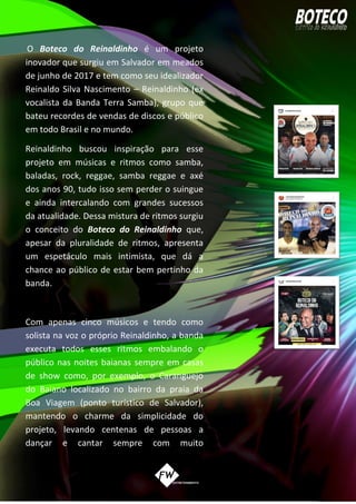 O Boteco do Reinaldinho é um projeto
inovador que surgiu em Salvador em meados
de junho de 2017 e tem como seu idealizador
Reinaldo Silva Nascimento – Reinaldinho (ex
vocalista da Banda Terra Samba), grupo que
bateu recordes de vendas de discos e público
em todo Brasil e no mundo.
Reinaldinho buscou inspiração para esse
projeto em músicas e ritmos como samba,
baladas, rock, reggae, samba reggae e axé
dos anos 90, tudo isso sem perder o suingue
e ainda intercalando com grandes sucessos
da atualidade. Dessa mistura de ritmos surgiu
o conceito do Boteco do Reinaldinho que,
apesar da pluralidade de ritmos, apresenta
um espetáculo mais intimista, que dá a
chance ao público de estar bem pertinho da
banda.
Com apenas cinco músicos e tendo como
solista na voz o próprio Reinaldinho, a banda
executa todos esses ritmos embalando o
público nas noites baianas sempre em casas
de show como, por exemplo, o Caranguejo
do Baiano localizado no bairro da praia da
Boa Viagem (ponto turístico de Salvador),
mantendo o charme da simplicidade do
projeto, levando centenas de pessoas a
dançar e cantar sempre com muito
 