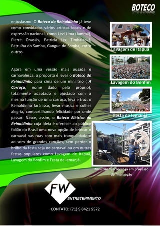 entusiasmo. O Boteco do Reinaldinho já teve
como convidados vários artistas locais e de
expressão nacional, como Levi Lima (Jammil),
Pierre Onassis, Patricia (ex Timbalada),
Patrulha do Samba, Gangue do Samba, entre
outros.
Agora em uma versão mais ousada e
carnavalesca, a proposta é levar o Boteco do
Reinaldinho para cima de um mini trio ( A
Carroça, nome dado pelo próprio),
totalmente adaptado e ajustado com a
mesma função de uma carroça, leva e traz, o
Reinaldinho fará isso, levar música e colher
alegria, compartilhando felicidade por onde
passar. Nasce, assim, o Boteco Elétrico do
Reinaldinho cuja ideia é oferecer ao público
folião do Brasil uma nova opção de brincar o
carnaval nas ruas com mais tranquilidade e
ao som de grandes canções, sem perder o
brilho da festa seja no carnaval ou em outras
festas populares como Lavagem de Itapuã,
Lavagem do Bonfim e Festa de Iemanjá.
CONTATO: (71) 9 8421 5572
 