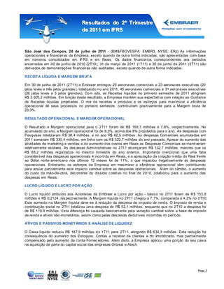 Resultados do 2º Tr imestre
                                  de 2011 em IFRS



São José dos Campos, 28 de julho de 2011 - (BM&FBOVESPA: EMBR3, NYSE: ERJ) As informações
operacionais e financeiras da Empresa, exceto quando de outra forma indicadas, são apres entadas com base
em números consolidados em IFRS e em Reais. Os dados financeiros correspondentes aos períodos
encerrados em 30 de junho de 2010 (2T10), 31 de março de 2011 (1T11) e 30 de junho de 2011 (2T11) são
derivados de demonstrações financeiras não audit adas , exceto quando de outra forma indicadas.

RECEITA LÍQUIDA E MARGEM BRUTA

Em 30 de junho de 2011 (2T11) a Embraer ent regou 25 aeronaves comerciais e 23 aeronaves executivas (20
jatos leves e três jatos grandes ), totalizando no ano 2011, 45 aeronaves comerciais e 31 aeronaves executivas
(26 jatos leves e 5 jat os grandes). Co m isto, as Receitas líquidas no primeiro semestre de 2011 atingiram
R$ 3. 925,2 milhões. Em função deste result ado, a Empresa mantém sua expectativa com relação ao Guidance
de Receitas líquidas projet adas. O mix de rec eitas e produtos e os esforços para maximizar a eficiência
operacional de seus processos no primeiro semestre, contribuíram positivamente para a Margem bruta de
23,3%.

RESULTADO OP ERACIONAL E MARGEM OP ERACIONAL

O Result ado e Margem operacional para o 2T11 foram de R$ 168,7 milhões e 7,8%, respectivamente. No
acumulado do ano, a Margem operacional foi de 8,3%, acima dos 8% projetados para o ano. As despesas com
Pesquisas totalizaram R$ 30, 4 milhões, e no ano R$ 62,5 milhões. As despesas Comerciais acumuladas em
2011 somaram R$ 330, 4 milhões, em linha com os R$ 322,7 milhões do ano passado. Apesar do aumento das
atividades de marketing e vendas e do aumento dos custos em Reais as Despesas Comerciais se mantiveram
relativamente estáveis. As des pesas Administrativas no 2T11 alcançaram R$ 102,7 milhões, maiores que os
R$ 88,2 milhões registrados no mesmo trimestre do ano anterior. Importante mencionar que uma fatia
considerável das despes as operacionais é incorrida em Reais, e a apreciação da cotação média do Real frente
ao Dólar norte-americano nos últimos 12 meses foi de 11%, o que impactou negativamente as despesas
operacionais. Entret anto, os esforços da Empresa em maximizar a eficiência operacional vêm contribuindo
para anular parcialmente este impacto cambial sobre as despesas operacionais. Al ém do câmbio, o aumento
do custo da mão-de-obra, dec orrente do dissídio c oletivo no final de 2010, colaborou para o aumento das
despesas em Reais.

LUCRO LÍQUIDO E LUCRO POR AÇÃO

O Lucro líquido atribuído aos Acionistas da Embraer e Lucro por ação - básico no 2T11 foram de R$ 153, 8
milhões e R$ 0,2124, res pectivamente. A Margem líquida no 2T11 chegou a 7, 1%, comparada a 4, 2% no 2T10.
Este aumento na Margem líquida deve -se à redução da des pesa de imposto de renda. O Imposto de renda e
contribuiç ão social no 2T11 totaliz ou uma despesa de R$ 52,1 milhões, enquanto que no 2T10 a despesa foi
de R$ 119,9 milhões. Esta diferença foi causada basicamente pela variação cambial sobre a base de imposto
de renda e ativos não-monetários, assim como pelas des pesas dedut íveis incorridas no período.

ATIVOS E P ASSIVOS MONETÁRIOS E ANÁLISE DE LIQUIDEZ

O Caixa líquido reduziu R$ 187,9 milhões d o 1T11 para 2T11, atingindo R$ 634,3 milhões. Esta redução foi
consequência do aument o dos Estoques, Contas a receber de clientes e do Imobilizado, mas parcialment e
compens ado pelo aumento da conta Fornec edores. Além disto, a Empresa aplicou uma porção do seu caix a
na aquisição de part e do capital social das empresas Orbisat e Atech.




                                                                                                         Page 2
 