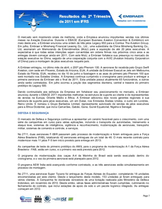 Resultados do 2º Tr imestre
                                  de 2011 em IFRS



O merc ado vem mostrando sinais de melhoria, onde a Empres a anunciou importantes vendas nos últimos
meses na A viação Executiva. Durante o EBA CE (European Business A viation Convention & Exhibition) em
maio deste ano, a Embraer anunciou uma ordem de três jatos Legacy 650 para a Comlux The A viation Group.
Em julho, Embraer e Minsheng Financial Leasing Co., Ltd., uma subsidiária da China Minsheng Banking Co.,
Ltd, assinaram um Memorando de Entendimentos (MoU) para a aquisição de até 20 jatos exec utivos. A
expectativa é que todas estas intenções sejam con vertidas em ordens firmes nos próximos cinco anos e as
entregas devem começar ainda em 2011. Com este MoU, a Embraer fortalec e sua presença no mercado de
aviaç ão executiva na China, seguido de uma cooperação conjunta com a AVIC (A viation Industry Corporati on
of China) para a montagem de jatos executivos naquele país .

A Embraer ent regou, no último mês de abril, o 200º jato Phenom 100. A aeronave foi recebida pelo Grupo Swift
A viation, com sede em P hoenix, Estado do A rizona, EUA. A unidade da Embraer Executi ve Jets em Melbourne,
Estado da Flórida, EUA, recebeu no dia 10 de junho a fuselagem e as asas do primeiro jato Phenom 100 que
será montado nos Estados Unidos. A Empresa continua cumprindo o cronograma para produzir e entregar a
primeira aeronave da Embraer até o final de 2011. Esta unidade possui at ualmente 65 funcionários, e outros
ainda serão contratados. Em julho ocorreu a junç ão dos segmentos dianteira, central e traseira do primeiro
protótipo do Legacy 500.

Dando continuidade aos esforços da Empresa em fortalecer seu posicionamento no mercado, a Embraer
anunciou durante o EBACE 2011 importantes melhorias na estrutura de s uporte ao cliente e de representantes
de vendas na Europa, Oriente Médio e África. A Embraer adicionou dois novos gerentes regionais à sua
estrutura de suporte para jat os executivos, um em Dubai, nos Emirados Árabes Unidos, e outro em Londres,
Reino Unido. E nomeou o Grupo Barbedos Limited, representante autorizado de vendas de jatos executivos
para a África Ocidental, que inclui Camar ões, Gabão, Gana, Guiné Equatorial, Nigéria e Senegal.

DEFESA E SEGURANÇA

O mercado de Defes a e Segurança continua a apresentar um cenário favorável para o crescimento, com uma
série de campanhas em curso para várias aplicações, incluindo o transporte de aut oridades, treinamento e
ataque leve, sistemas de inteligência, vigilância e reconhecimento, modernização de aeronaves, trans port e
militar, sistemas de comando e controle, e serviços.

No 2T11, duas aeronaves F -5B R passaram pelo processo de modernização e foram entregues para a Forç a
Aérea Brasileira (FAB), totalizando 42 aeronaves entregues de um total de 46. O mais recente contrato para
modernizar mais 11 jatos F-5 tem início previsto para entrega em 2013.

As campanhas de teste do primeiro protótipo do AMX, para o programa de modernização A-1 da Forç a Aérea
Brasileira - FAB, estão em curso, e o primeiro voo está previsto para 2012.

O programa de modernização dos caças A-4 da Marinha do Brasil está sendo exec utado dent ro do
cronograma, e o voo da primeira aeronave está planejado para 2012.

O programa AEW Índia está avançando conforme cont ratado, e as três aeronaves estão simultaneament e em
processo de montagem.

No 2T11, uma aeronave Super Tucano foi entregue às Forças Aéreas do Equador, completando 18 unidades
encomendadas por este client e. Desde o lançamento deste modelo, 153 unidades já foram entregues para
vários clientes. A Companhia foi declarada vencedora de uma licitação realizada pelo Ministério da Defes a
Indonésio, em novembro de 2010. Desde então, várias fases administrativas foram cumpridas, culminando no
fechamento do contrato, que inclui estações de apoio de solo e um pacote logístico integrado. As entregas
começam em 2012.

                                                                                                       Page 7
 