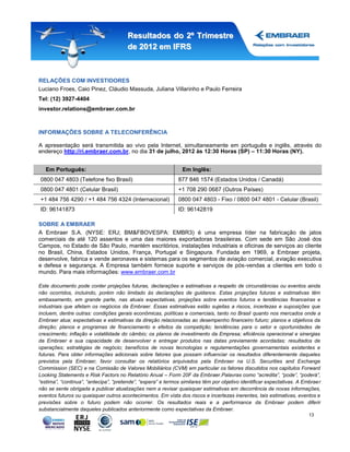 Resultados do 2º Trimestre
                                       de 2012 em IFRS



RELAÇÕES COM INVESTIDORES
Luciano Froes, Caio Pinez, Cláudio Massuda, Juliana Villarinho e Paulo Ferreira
Tel: (12) 3927-4404
investor.relations@embraer.com.br



INFORMAÇÕES SOBRE A TELECONFERÊNCIA

A apresentação será transmitida ao vivo pela Internet, simultaneamente em português e inglês, através do
endereço http://ri.embraer.com.br, no dia 31 de julho, 2012 às 12:30 Horas (SP) – 11:30 Horas (NY).


   Em Português:                                                Em Inglês:
0800 047 4803 (Telefone fixo Brasil)                          877 846 1574 (Estados Unidos / Canadá)
0800 047 4801 (Celular Brasil)                                +1 708 290 0687 (Outros Países)
+1 484 756 4290 / +1 484 756 4324 (Internacional)             0800 047 4803 - Fixo / 0800 047 4801 - Celular (Brasil)
ID: 96141873                                                  ID: 96142819

SOBRE A EMBRAER
A Embraer S.A. (NYSE: ERJ; BM&FBOVESPA: EMBR3) é uma empresa líder na fabricação de jatos
comerciais de até 120 assentos e uma das maiores exportadoras brasileiras. Com sede em São José dos
Campos, no Estado de São Paulo, mantém escritórios, instalações industriais e oficinas de serviços ao cliente
no Brasil, China, Estados Unidos, França, Portugal e Singapura. Fundada em 1969, a Embraer projeta,
desenvolve, fabrica e vende aeronaves e sistemas para os segmentos de aviação comercial, aviação executiva
e defesa e segurança. A Empresa também fornece suporte e serviços de pós-vendas a clientes em todo o
mundo. Para mais informações: www.embraer.com.br

Este documento pode conter projeções futuras, declarações e estimativas a respeito de circunstâncias ou eventos ainda
não ocorridos, incluindo, porém não limitado às declarações de guidance. Estas projeções futuras e estimativas têm
embasamento, em grande parte, nas atuais expectativas, projeções sobre eventos futuros e tendências financeiras e
industriais que afetam os negócios da Embraer. Essas estimativas estão sujeitas a riscos, incertezas e suposições que
incluem, dentre outras: condições gerais econômicas, políticas e comerciais, tanto no Brasil quanto nos mercados onde a
Embraer atua; expectativas e estimativas da direção relacionadas ao desempenho financeiro futuro; planos e objetivos da
direção; planos e programas de financiamento e efeitos da competição; tendências para o setor e oportunidades de
crescimento; inflação e volatilidade do câmbio; os planos de investimento da Empresa; eficiência operacional e sinergias
da Embraer e sua capacidade de desenvolver e entregar produtos nas datas previamente acordadas; resultados de
operações; estratégias de negócio; benefícios de novas tecnologias e regulamentações governamentais existentes e
futuras. Para obter informações adicionais sobre fatores que possam influenciar os resultados diferentemente daqueles
previstos pela Embraer, favor consultar os relatórios arquivados pela Embraer na U.S. Securities and Exchange
Commission (SEC) e na Comissão de Valores Mobiliários (CVM) em particular os fatores discutidos nos capítulos Forward
Looking Statements e Risk Factors no Relatório Anual – Form 20F da Embraer.Palavras como “acredita”, “pode”, “poderá”,
“estima”, “continua”, “antecipa”, “pretende”, “espera” e termos similares têm por objetivo identificar expectativas. A Embraer
não se sente obrigada a publicar atualizações nem a revisar quaisquer estimativas em decorrência de novas informações,
eventos futuros ou quaisquer outros acontecimentos. Em vista dos riscos e incertezas inerentes, tais estimativas, eventos e
previsões sobre o futuro podem não ocorrer. Os resultados reais e a performance da Embraer podem diferir
substancialmente daqueles publicados anteriormente como expectativas da Embraer.
                                                                                                                        13
 