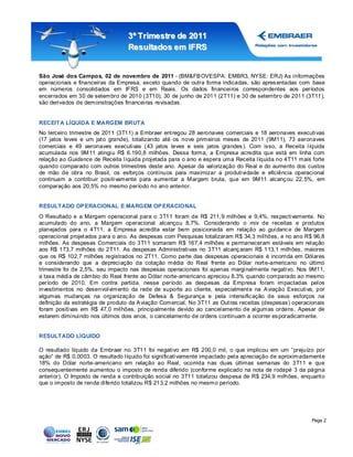 3º Tr imestr e de 2011
                                  Resultados em IFRS


São José dos Campos, 02 de novembro de 2011 - (BM&FB OVESPA: EMBR3, NYSE: ERJ) As informações
operacionais e financeiras da Empresa, exceto quando de outra forma indicadas, são apres entadas com base
em números consolidados em IFRS e em Reais. Os dados financeiros correspondentes aos períodos
encerrados em 30 de setembro de 2010 (3T10), 30 de junho de 2011 (2T11) e 30 de setembro de 2011 (3T11),
são derivados de demonstrações financeiras revisadas.


RECEITA LÍQUIDA E MARGEM BRUTA
No terceiro trimestre de 2011 (3T11) a Embraer ent regou 28 aeronaves comerciais e 18 aeronaves executivas
(17 jatos leves e um jat o grande), totalizando até os nove primeiros meses de 2011 (9M11), 73 aeronaves
comerciais e 49 aeronaves executivas (43 jatos leves e seis jatos grandes ). Com isso, a Receita líquida
acumulada nos 9M11 atingiu R$ 6.190,8 milhões. Dessa forma, a Empresa acredita que está em linha com
relação ao Guidance de Receita líquida projetada para o ano e espera uma Receita líquida no 4T11 mais forte
quando comparado com outros trimestres deste ano. Apesar da valorização do Real e do aumento dos custos
de mão de obra no Brasil, os esforços contínuos para maximizar a produtividade e eficiência operacional
continuam a contribuir positivamente para aumentar a Margem bruta, que em 9M11 alcanç ou 22, 5%, em
comparação aos 20,5% no mesmo período no ano anterior.


RESULTADO OP ERACIONAL E MARGEM OP ERACIONAL
O Resultado e a Margem operacional para o 3T11 foram de R$ 211, 9 milhões e 9,4%, res pectivamente. No
acumulado do ano, a Margem operacional alcançou 8,7%. Considerando o mix de receitas e produtos
planejados para o 4T11, a Empresa acredita estar bem posicionada em relação ao guidanc e de Margem
operacional projet ados para o ano. As despesas com Pesquisas totalizaram R$ 34,3 milhões, e no ano R$ 96,8
milhões. As despesas Comerciais do 3T11 somaram R$ 167,4 milhões e permaneceram estáveis em relação
aos R$ 173,7 milhões do 2T11. As despesas Administrativas no 3T11 alcanç aram R$ 113,1 milhões, maiores
que os R$ 102,7 milhões registrados no 2T11. Como parte das despesas operacionais é incorrida em Dólares
e considerando que a depreciação da cotação média do Real frente ao Dólar nort e-americano no último
trimestre foi de 2,5%, seu impacto nas despesas operacionais foi apenas marginalmente negativo. Nos 9M11,
a taxa média de câmbio do Real frente ao Dólar norte-americano apreciou 8,3% quando comparado ao mesmo
período de 2010. Em contra partida, nesse período as despesas da Empresa foram impactadas pelos
investimentos no desenvolvimento da rede de suporte ao cliente, especialment e na A viação Executiva, por
algumas mudanças na organização de Defesa & Segurança e pela intensific ação de seus esforços na
definição da estratégia de produto da A viação Comercial. No 3T11 as Out ras receitas (despesas ) operacionais
foram positivas em R$ 47,0 milhões, principalmente devido ao cancelamento de algumas ordens . Apesar de
estarem diminuindo nos últimos dois anos, o cancelamento de ordens continuam a ocorrer es poradicamente.


RESULTADO LÍQUIDO

O resultado líquido da Embraer no 3T11 foi negativo em R$ 200,0 mil, o que implicou em um “prejuízo por
ação” de R$ 0,0003. O resultado líquido foi significativamente impactado pela apreciação de aproximadament e
18% do Dólar norte-americano em relação ao Real, ocorrida nas duas últimas semanas do 3T11 e que
consequentemente aumentou o imposto de renda diferido (conforme explicado na nota de rodapé 3 da página
anterior). O Imposto de renda e contribuição social no 3T11 totalizou despesa de R$ 234,9 milhões, enquant o
que o imposto de renda diferido totalizou R$ 213,2 milhões no mesmo período.




                                                                                                         Page 2
 