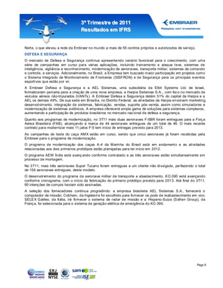 3º Tr imestr e de 2011
                                  Resultados em IFRS


Nort e, o que elevou a rede da Embraer no mundo a mais de 55 centros próprios e autorizados de serviço.
DEFESA E SEGURANÇA
O mercado de Defesa e Segurança continua apresentando cenário favorável para o crescimento, com uma
série de campanhas em curso para várias aplicações, incluindo treinamento e ataque leve, sistemas de
inteligência, vigilância e reconhecimento, modernização de aeronaves, transporte militar, sistemas de comando
e controle, e serviços. Adicionalmente, no Brasil, a Empresa tem buscado maior participação em projetos como
o Sistema Integrado de Monitoramento de Front eiras (SISFRON) e de Segurança para os principais eventos
esportivos que estão por vir.
A Embraer Defesa e Segurança e a AEL Sistemas, uma subsidiária da Elbit Systems Ltd. de Israel,
formalizaram parceria para a criaç ão de uma nova empresa, a Harpia Sistemas S.A ., com foc o no mercado de
veículos aéreos não-tripulados (VANTs ). A Embraer Defesa e Segurança detém 51% do capital da Harpia e a
AEL os demais 49%. De sua sede em Brasília, no Distrito Federal, as atividades da Harpia envolvem marketing,
desenvolvimento, integração de sistemas, fabricação, vendas, suporte pós -venda, assim como simuladores e
modernização de sistemas aviônicos. A empresa oferecerá ampla gama de soluções para sistemas complexos,
aumentando a participaç ão de produtos brasileiros no mercado nac ional de defesa e seguranç a.
Quanto aos programas de modernização, no 3T11 mais duas aeronaves F-5BR foram entregues para a Forç a
Aérea Brasileira (FAB), alcançando a marca de 44 aeronaves entregues de um total de 46. O mais recente
contrato para modernizar mais 11 jatos F-5 tem início de entregas previsto para 2013.
As campanhas de teste do caça AMX estão em curso, sendo que cinco aeronaves já foram recebidas pela
Embraer para o programa de modernização.
O programa de modernização dos caças A -4 da Marinha do B rasil está em andament o e as atividades
relacionadas aos dois primeiros protótipos estão planejadas para ter início em 2012.
O programa AEW Índia está avanç ando conforme contratado e as três aeronaves estão simultaneamente em
processo de montagem.
No 3T11, mais três aeronaves Super Tucano foram entregues a um cliente não divulgado, perfazendo o total
de 156 aeronaves entregues, deste modelo.
O desenvolvimento do programa da aeronave militar de transporte e abastecimento, K C-390 está avançando
conforme cronograma, com o início da fabricação do primeiro protótipo previsto para 201 3. Até final do 3T11,
60 intenç ões de compra haviam sido assinadas.
A seleção dos fornecedores continua progredindo: a empresa brasileira AEL Sistemas S.A., fornecerá o
computador de missão; Cobham, da Inglaterra foi escolhido para fornecer os pods de reabastecimento em voo;
SELE X Galileo, da It ália, irá fornecer o sistema de radar de missão e a Hispano-Suiza (S afran Group), da
Franç a, foi selecionada para o sistema de geração elétrica de emergência do KC-390.




                                                                                                          Page 8
 