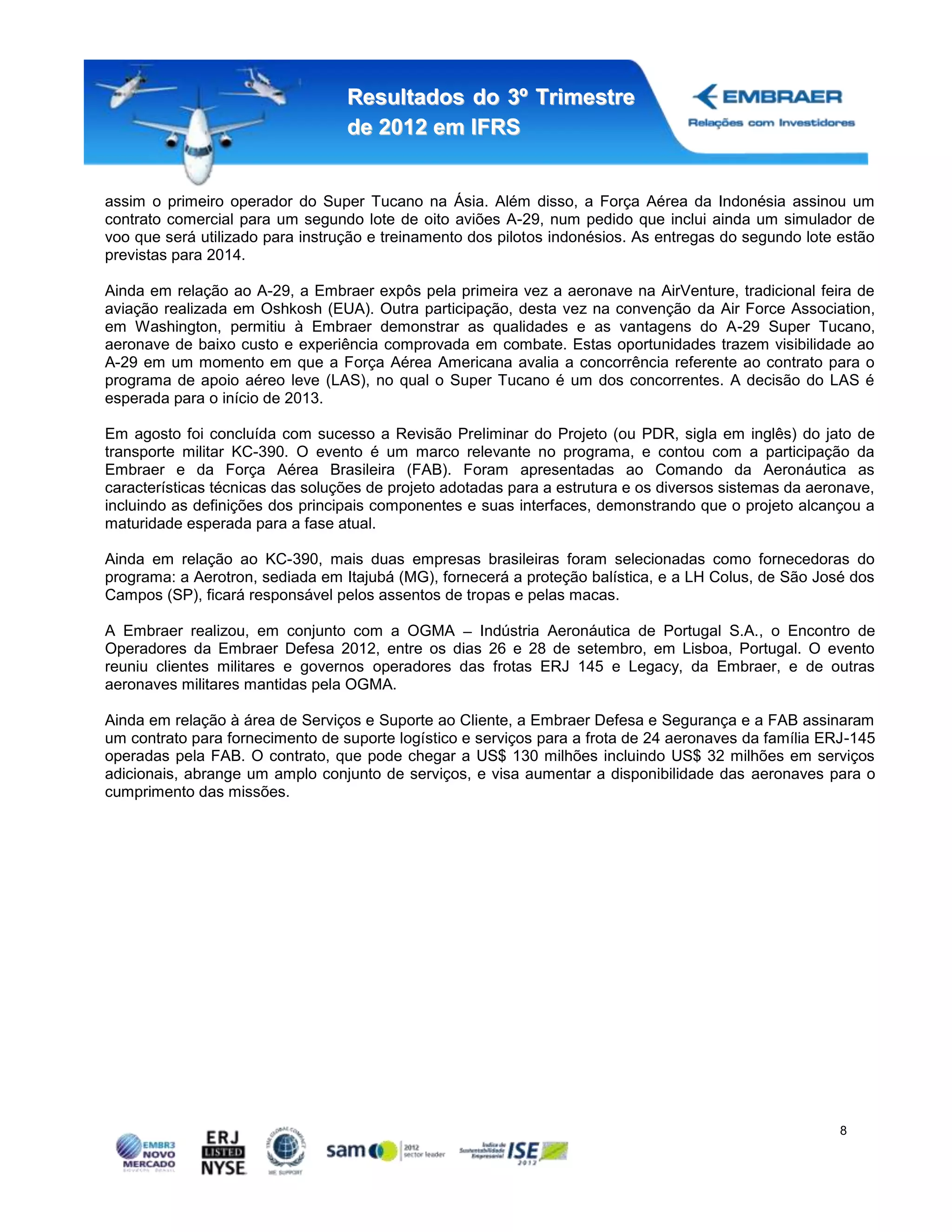 Resultados do 3º Trimestre
                                  de 2012 em IFRS


assim o primeiro operador do Super Tucano na Ásia. Além disso, a Força Aérea da Indonésia assinou um
contrato comercial para um segundo lote de oito aviões A-29, num pedido que inclui ainda um simulador de
voo que será utilizado para instrução e treinamento dos pilotos indonésios. As entregas do segundo lote estão
previstas para 2014.

Ainda em relação ao A-29, a Embraer expôs pela primeira vez a aeronave na AirVenture, tradicional feira de
aviação realizada em Oshkosh (EUA). Outra participação, desta vez na convenção da Air Force Association,
em Washington, permitiu à Embraer demonstrar as qualidades e as vantagens do A-29 Super Tucano,
aeronave de baixo custo e experiência comprovada em combate. Estas oportunidades trazem visibilidade ao
A-29 em um momento em que a Força Aérea Americana avalia a concorrência referente ao contrato para o
programa de apoio aéreo leve (LAS), no qual o Super Tucano é um dos concorrentes. A decisão do LAS é
esperada para o início de 2013.

Em agosto foi concluída com sucesso a Revisão Preliminar do Projeto (ou PDR, sigla em inglês) do jato de
transporte militar KC-390. O evento é um marco relevante no programa, e contou com a participação da
Embraer e da Força Aérea Brasileira (FAB). Foram apresentadas ao Comando da Aeronáutica as
características técnicas das soluções de projeto adotadas para a estrutura e os diversos sistemas da aeronave,
incluindo as definições dos principais componentes e suas interfaces, demonstrando que o projeto alcançou a
maturidade esperada para a fase atual.

Ainda em relação ao KC-390, mais duas empresas brasileiras foram selecionadas como fornecedoras do
programa: a Aerotron, sediada em Itajubá (MG), fornecerá a proteção balística, e a LH Colus, de São José dos
Campos (SP), ficará responsável pelos assentos de tropas e pelas macas.

A Embraer realizou, em conjunto com a OGMA        Indústria Aeronáutica de Portugal S.A., o Encontro de
Operadores da Embraer Defesa 2012, entre os dias 26 e 28 de setembro, em Lisboa, Portugal. O evento
reuniu clientes militares e governos operadores das frotas ERJ 145 e Legacy, da Embraer, e de outras
aeronaves militares mantidas pela OGMA.

Ainda em relação à área de Serviços e Suporte ao Cliente, a Embraer Defesa e Segurança e a FAB assinaram
um contrato para fornecimento de suporte logístico e serviços para a frota de 24 aeronaves da família ERJ-145
operadas pela FAB. O contrato, que pode chegar a US$ 130 milhões incluindo US$ 32 milhões em serviços
adicionais, abrange um amplo conjunto de serviços, e visa aumentar a disponibilidade das aeronaves para o
cumprimento das missões.




                                                                                                         8
 