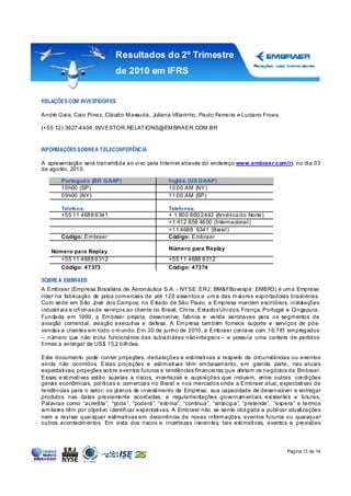 Resultados do 2º Trimestre
                             de 2010 em IFRS


RELAÇÕES COM INVESTIDOR ES

André Gaia, Caio Pinez, Cláudio M assuda, Juliana Villarinho, Paulo Ferreira e Luciano Froes.

(+55 12) 3927-4404, INVESTOR.RELAT IONS@EM BRAER.COM .BR


INFORMAÇÕES SOBRE A T ELECONFERÊNC IA

A apresentação será transmitida ao vivo pela Internet através do endereço www.embraer.com/ri, no dia 03
de agosto, 2010.

       Português (BR GAAP)                       Inglês (US GAAP)
       10h00 (SP)                                10:00 AM (NY)
       09h00 (NY)                                11:00 AM (SP)

       Telefone:                                 Telefones:
       +55 11 4688 6341                          + 1 800 860 2442 (Am érica do Norte)
                                                 +1 412 858 4600 (Internacional)
                                                 +11 4688 6341 (Br asil)
       Código: Em braer                          Código: Embraer

                                                 Número para Replay
   Número para Replay
      +55 11 4688 6312                           +55 11 4688 6312
      Código: 47373                              Código: 47374

SOBRE A EMBRAER
A Embraer (Empresa Brasileira de Aeronáutica S.A. - NYSE: ERJ; BM&FBovespa: EMBR3) é um a Empresa
líder na fabr icação de jatos com erciais de até 120 assentos e um a das m aiores exportadoras brasileiras.
Com sede em São José dos Campos, no Estado de São Paulo, a Empresa mantém escritórios, instalações
industriais e oficinas de serviços ao cliente no Brasil, China, Estados Unidos, França, Portugal e Cingapura.
Fundada em 1969, a Em braer projeta, desenvolve, fabrica e vende aeronaves para os segm entos de
aviação comercial, aviação executiva e defesa. A Em presa tam bém fornece suporte e serviços de pós-
vendas a clientes em todo o m undo. Em 30 de junho de 2010, a Embraer contava com 16.781 em pregados
– núm ero que não inclui funcionários das subsidiár    ias não-integrais – e possuía uma carteira de pedidos
firmes a entregar de US$ 15,2 bilhões.

Este documento pode conter projeções, declarações e estimativas a respeito de circunstâncias ou eventos
ainda não ocorridos. Estas projeções e estim ativas têm em basam ento, em grande parte, nas atuais
expectativas, projeções sobre eventos futuros e tendências financeiras que afetam os negócios da Em braer.
Essas e stimativas estão sujeitas a riscos, incertezas e suposições que incluem, entre outras: condições
gerais econômicas, políticas e com erciais no Brasil e nos mercados onde a Embraer atua; expectativas de
tendências para o setor; os planos de investimento da Empresa; sua capacidade de desenvolver e entregar
produtos nas datas previamente acordadas, e regulamentações governam entais existentes e futuras.
Palavras como “acredita”, “pode”, “poderá”, “estima”, “continua”, “antecipa”, “pretende”, “espera” e termos
sim ilares têm por objetivo identificar expectativas. A Embraer não se sente obrigada a publicar atualizações
nem a revisar quaisquer estimativas em decorrência de novas inform ações, eventos futuros ou quaisquer
outros acontecim entos. Em vista dos riscos e incertezas inerentes, tais estimativas, eventos e previsões




                                                                                                Página 13 de 14
 