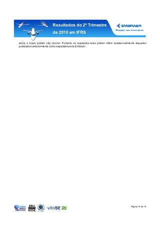 Resultados do 2º Trimestre
                           de 2010 em IFRS

sobre o futuro podem não ocorrer. Portanto os resultados reais podem diferir substancialmente daqueles
publicados anteriormente como expectativas da Embraer.




                                                                                         Página 14 de 14
 