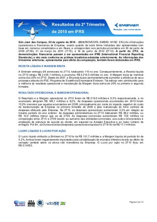 Resultados do 2º Trimestre
                            de 2010 em IFRS

São José dos Campos, 02 de agosto de 2010 - (BM&FBOVESPA: EMBR3, NYSE: ERJ) As infor         mações
operacionais e financeiras da Empresa, exceto quando de outra forma indicadas, são apresentadas com
base em números consolidados e em Reais, e correspondem aos períodos encerrados em 30 de junho de
2009 (2T 09), 31 de março de 2010 (1T 10), e 30 de junho de 2010 (2T 10). A partir do 2T10, as
demonstrações financeiras passam a ser apresentadas em IFRS (International Financial Reporting
Standards), e não mais conforme as práticas brasileiras adotadas anteriormente. As informações dos
trimestres anteriores, apresentados para efeito de comparação, também foram elaborados em IFRS.

RECEITA LÍQUIDA E MARGEM BRUTA

A Embraer entregou 69 aeronaves no 2T10, totalizando 110 no ano. Consequentemente, a Receita líquida
no 2T10 atingiu R$ 2.435,1 milhões, e acumulou R$ 4.218,5 milhões no ano. A Margem bruta se manteve
acima dos 20% no 2T10. Desde de 2007, a Empresa busca permanentemente aumentar a eficiência de seus
processo s através do P3E, Programa de Excelência Empresarial Embraer. Tal esforço vem contribuindo para
a melhoria do resultado operacional e manutenção da Margem bruta acima de 20% no primeiro e segundo
trimestre.

RESULTADO OPERACIONAL E MARGEM OPERACIONAL

O Resultado e a Margem operacional no 2T10 foram de R$ 218,5 milhões e 9,0% respectivamente, e no
acumulado atingiram R$ 345,1 milhões e 8,2%. As despesas operacionais acumuladas em 2010 foram
15,2% menores que aquelas acumuladas em 2009, principalmente por conta do impacto negativo do custo
de reestruturação da Empresa no primeiro trimestre de 2009 e pela manutenção do fir           me controle de
despesas efetuado pela Empresa. No 2T 10, as despesas operacionais aumentaram 3,3% em relação ao
mesmo período do ano anterior. As despesas administrativas no 2T 10 totalizaram R$ 88,2 milhões, ou
R$ 10,0 milhões menor que as de 2T09. As despesas comerciais aumentaram R$ 13,8 milhões na
comparação entre 2T10 e 2T09 devido ao aumento das atividades comerciais, aos custo s relacionados à
ampliação da estrutura de suporte ao cliente, em especial na Aviação Executiva e ao maior número de
entregas. Por fim, as Outras receitas (despesas) operacionais líquidas no 2T 10 foi de R$ 17,1 milhões.

LUCRO LÍQUIDO E LUCRO POR AÇÃO

O Lucro líquido atribuído a Embraer no 2T 10 foi de R$ 101,7 milhões e a Margem líquida do período foi de
4,2%. Ambos foram negativamente impactados pela contabilização de impostos diferidos devido ao efeito da
variação cambial sobre os ativos não monetários da Empresa. O Lucro por ação no 2T 10 ficou em
R$ 0,14053.




                                                                                                Pág ina 2 d e 1 4
 