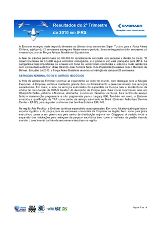 Resultados do 2º Trimestre
                           de 2010 em IFRS


A Embraer entregou neste segundo trimestre as últimas cinco aeronaves Super Tucano para a Força Aérea
Chilena, totalizando 12 aeronaves entregues. Neste mesmo período, foram entregues também aeronaves do
mesmo tipo para as Forças Aéreas Brasileira e Equatoriana.

A fase de estudos preliminares do KC-390 foi recentemente concluída com sucesso e dentro do prazo. “O
desenvolvimento do KC-390 segue conforme cronograma, e o primeiro voo está planejado para 2014. As
campanhas mais importantes de ensaios em túnel de vento foram concluídas e estamos muito satisfeitos
com os resultados obtidos”, disse Orlando Jose Ferreira Neto, Vice-Presidente Executivo para o Mercado de
Defesa. Em julho de 2010, a Força Aérea Brasileira anunciou a intenção de comprar 28 aeronaves.

SERVIÇOS AERONÁUTICOS E OUTROS NEGÓCIOS
A frota de aeronaves Embraer continua se expandindo ao r    edor do mundo, com destaque para a Aviação
Executiva. A Empresa continua mantendo grande foco no fortalecimento e desenvolvimento dos serviços
aeronáuticos. Em maio, a rede de serviços autorizados foi expandida na Europa com a transferência da
oficina de manutenção da RUAG Aviation do Aeroporto de Zurique para duas novas localidades: uma em
Oberpfaffenhofen, próximo a Munique, Alemanha, e outra em Genebra, na Suíça. Tais centros de serviço
farão a manutenção programada e não programada para o Legacy 600. Também em maio, a Embraer
anunciou a qualificação da TAP como centro de serviço autorizado no Brasil (Embraer Authorized Service
Center – EASC), para suportar os clientes das famílias E-Jets e ERJ 145.

Na região Ásia Pacífico, a Embraer continua expandindo suas operações. Em junho foi anunciado que todo o
suporte logístico e de peças para as aeronaves comerciais da Empresa na região, bem como para jatos
executivos, passa a ser gerenciado pelo centro de distribuição regional em Cingapura. A decisão inclui a
expansão das instalações para estoques de peças e escritórios bem como a melhoria da gestão visando
atender o crescimento da frota de aeronaves executivas na região.




                                                                                             Página 7 de 14
 