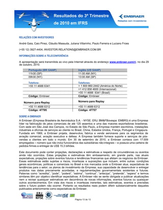 Resultados do 3º Trimestre
                             de 2010 em IFRS


RELAÇÕES COM INVESTIDORES

André Gaia, Caio Pinez, Cláudio Massuda, Juliana Villarinho, Paulo Ferreira e Luciano Froes

(+55 12) 3927-4404, INVESTOR.RELATIONS@EMBRAER.COM.BR

INFORMAÇÕES SOBRE A TELECONFERÊNCIA

A apresentação será transmitida ao vivo pela Internet através do endereço www.embraer.com/ri, no dia 29
de outubro, 2010.

       Português (BR GAAP)                        Inglês (US GAAP)
       11h30 (SP)                                 11:00 AM (NY)
       09h30 (NY)                                 13:00 AM (SP)

       Telefone:                                  Telefones:
       +55 11 4688 6341                           + 1 800 860 2442 (América do Norte)
                                                  +1 412 858 4600 (Internacional)
                                                  +55 11 4688 6341 (Brasil)
       Código: Embraer                            Código: Embraer

   Número para Replay                             Número para Replay
       +55 11 4688 6312                           +55 11 4688 6312
       Código: 47795                              Código: 47757

SOBRE A EMBRAER
A Embraer (Empresa Brasileira de Aeronáutica S.A. - NYSE: ERJ; BM&FBovespa: EMBR3) é uma Empresa
líder na fabricação de jatos comerciais de até 120 assentos e uma das maiores exportadoras brasileiras.
Com sede em São José dos Campos, no Estado de São Paulo, a Empresa mantém escritórios, instalações
industriais e oficinas de serviços ao cliente no Brasil, China, Estados Unidos, França, Portugal e Cingapura.
Fundada em 1969, a Embraer projeta, desenvolve, fabrica e vende aeronaves para os segmentos de
aviação comercial, aviação executiva e defesa. A Empresa também fornece suporte e serviços de pós-
vendas a clientes em todo o mundo. Em 30 de setembro de 2010, a Embraer contava com 17.009
empregados – número que não inclui funcionários das subsidiárias não-integrais – e possuía uma carteira de
pedidos firmes a entregar de US$ 15,3 bilhões.

Este documento pode conter projeções, declarações e estimativas a respeito de circunstâncias ou eventos
ainda não ocorridos. Estas projeções e estimativas têm embasamento, em grande parte, nas atuais
expectativas, projeções sobre eventos futuros e tendências financeiras que afetam os negócios da Embraer.
Essas estimativas estão sujeitas a riscos, incertezas e suposições que incluem, entre outras: condições
gerais econômicas, políticas e comerciais no Brasil e nos mercados onde a Embraer atua; expectativas de
tendências para o setor; os planos de investimento da Empresa; sua capacidade de desenvolver e entregar
produtos nas datas previamente acordadas, e regulamentações governamentais existentes e futuras.
Palavras como “acredita”, “pode”, “poderá”, “estima”, “continua”, “antecipa”, “pretende”, “espera” e termos
similares têm por objetivo identificar expectativas. A Embraer não se sente obrigada a publicar atualizações
nem a revisar quaisquer estimativas em decorrência de novas informações, eventos futuros ou quaisquer
outros acontecimentos. Em vista dos riscos e incertezas inerentes, tais estimativas, eventos e previsões
sobre o futuro podem não ocorrer. Portanto os resultados reais podem diferir substancialmente daqueles
publicados anteriormente como expectativas da Embraer.


                                               Página 13 de 13
 