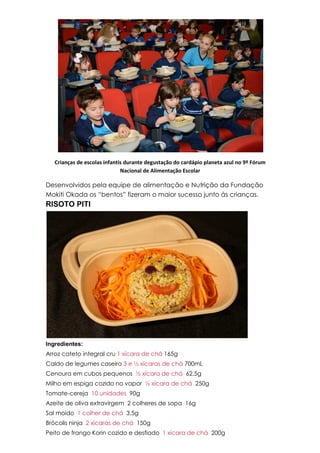 Crianças de escolas infantis durante degustação do cardápio planeta azul no 9º Fórum
Nacional de Alimentação Escolar
Desenvolvidos pela equipe de alimentação e Nutrição da Fundação
Mokiti Okada os “bentos” fizeram o maior sucesso junto às crianças.
RISOTO PITI
Ingredientes:
Arroz cateto integral cru 1 xícara de chá 165g
Caldo de legumes caseiro 3 e ½ xícaras de chá 700mL
Cenoura em cubos pequenos ½ xícara de chá 62,5g
Milho em espiga cozido no vapor ½ xícara de chá 250g
Tomate-cereja 10 unidades 90g
Azeite de oliva extravirgem 2 colheres de sopa 16g
Sal moído 1 colher de chá 3,5g
Brócolis ninja 2 xícaras de chá 150g
Peito de frango Korin cozido e desfiado 1 xícara de chá 200g
 