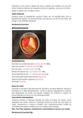 Cozinhar os ovos. Picar a alface em tiras, o pepino em rodelas e os ovos em
cubos. Dispor as alfaces, em seguida a rúcula, os pepinos, os ovos e o tomate.
Regar a salada com o molho e servir.
PARA O MOLHO
Colocar todos os ingredientes, exceto o óleo, em um liquidificador. Com o
liquidificador ligado, vá acrescentando, aos poucos, um fio fino de óleo, até
atingir a cremosidade desejada.
Rendimento:4 porções
BRIGADERANGO
INGREDIENTES:
Mandioca crua descascada 4 xícaras de chá 800g
Óleo de canola 10 colheres de sopa 80g
Açúcar claro 9 colheres de sopa 72g
Extrato de soja em pó 1 xícara de chá 100g
Achocolatado em pó 7 ½ colheres de sopa 75g
Chocolate granulado para enrolar (opcional)
Essência de baunilha orgânica (opcional)
Morango (a gosto)
MODO DE FAZER
Cozinhar a mandioca até desmanchar. Escorrer e amassar. Reservar. Misturar a
mandioca e o óleo primeiramente. Juntar os demais ingredientes e cozinhar
até desprender do fundo da panela. Modelar em bolinhas e passar no
achocolatado em pó ou no chocolate granulado.
PARA SERVIR COM MORANGO:
Podemos enrolar o morango cortado ao meio na massa. Ou ainda, como
brigadeiro de colher, colocar o morango picado no fundo de uma taça ou
copo, acrescentar a massa e finalizar com castanha-do-pará moída ou
chocolate granulado e enfeitar com um pedaço de morango.
Obs.: Para fazer beijinhos, substituímos o achocolatado em pó por coco ralado.
Rendimento:20 porções 60g.
 