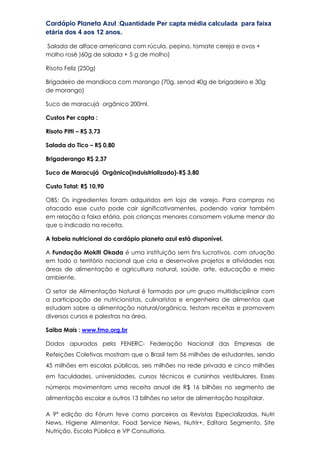 Cardápio Planeta Azul :Quantidade Per capta média calculada para faixa
etária dos 4 aos 12 anos.
Salada de alface americana com rúcula, pepino, tomate cereja e ovos +
molho rosé )60g de salada + 5 g de molho)
Risoto Feliz (250g)
Brigadeiro de mandioca com morango (70g, senod 40g de brigadeiro e 30g
de morango)
Suco de maracujá orgânico 200ml.
Custos Per capta :
Risoto Pitti – R$ 3,73
Salada do Tico – R$ 0,80
Brigaderango R$ 2,37
Suco de Maracujá Orgânico(induistrializado)-R$ 3,80
Custo Total: R$ 10,90
OBS: Os ingredientes foram adquiridos em loja de varejo. Para compras no
atacado esse custo pode cair significativamentes, podendo variar também
em relação a faixa etária, pois crianças menores consomem volume menor do
que o indicado na receita.
A tabela nutricional do cardápio planeta azul está disponível.
A Fundação Mokiti Okada é uma instituição sem fins lucrativos, com atuação
em todo o território nacional que cria e desenvolve projetos e atividades nas
áreas de alimentação e agricultura natural, saúde, arte, educação e meio
ambiente.
O setor de Alimentação Natural é formado por um grupo multidisciplinar com
a participação de nutricionistas, culinaristas e engenheira de alimentos que
estudam sobre a alimentação natural/orgânica, testam receitas e promovem
diversos cursos e palestras na área.
Saiba Mais : www.fmo.org.br
Dados apurados pela FENERC- Federação Nacional das Empresas de
Refeições Coletivas mostram que o Brasil tem 56 milhões de estudantes, sendo
45 milhões em escolas públicas, seis milhões na rede privada e cinco milhões
em faculdades, universidades, cursos técnicos e cursinhos vestibulares. Esses
números movimentam uma receita anual de R$ 16 bilhões no segmento de
alimentação escolar e outros 13 bilhões no setor de alimentação hospitalar.
A 9ª edição do Fórum teve como parceiros as Revistas Especializadas, Nutri
News, Higiene Alimentar, Food Service News, Nutrir+, Editora Segmento, Site
Nutrição, Escola Pública e VP Consultoria.
 