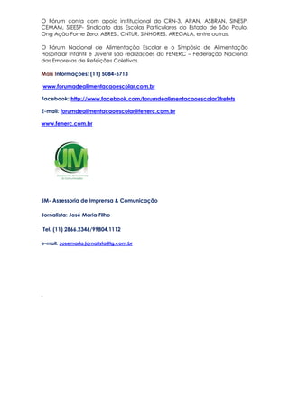 O Fórum conta com apoio institucional do CRN-3, APAN, ASBRAN, SINESP,
CEMAM, SIEESP- Sindicato das Escolas Particulares do Estado de São Paulo,
Ong Ação Fome Zero, ABRESI, CNTUR, SINHORES, AREGALA, entre outras.
O Fórum Nacional de Alimentação Escolar e o Simpósio de Alimentação
Hospitalar Infantil e Juvenil são realizações da FENERC – Federação Nacional
das Empresas de Refeições Coletivas.
Mais Informações: (11) 5084-5713
www.forumadealimentacaoescolar.com.br
Facebook: http://www.facebook.com/forumdealimentacaoescolar?fref=ts
E-mail: forumdealimentacaoescolar@fenerc.com.br
www.fenerc.com.br
JM- Assessoria de Imprensa & Comunicação
Jornalista: José Maria Filho
Tel. (11) 2866.2346/99804.1112
e-mail: Josemaria.jornalista@ig.com.br
,
 