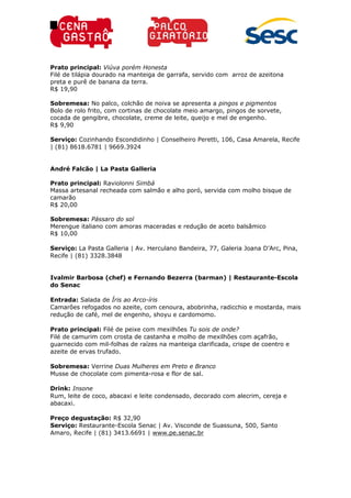 Prato principal: Viúva porém Honesta
Filé de tilápia dourado na manteiga de garrafa, servido com arroz de azeitona
preta e purê de banana da terra.
R$ 19,90
Sobremesa: No palco, colchão de noiva se apresenta a pingos e pigmentos
Bolo de rolo frito, com cortinas de chocolate meio amargo, pingos de sorvete,
cocada de gengibre, chocolate, creme de leite, queijo e mel de engenho.
R$ 9,90
Serviço: Cozinhando Escondidinho | Conselheiro Peretti, 106, Casa Amarela, Recife
| (81) 8618.6781 | 9669.3924
André Falcão | La Pasta Galleria
Prato principal: Raviolonni Simbá
Massa artesanal recheada com salmão e alho poró, servida com molho bisque de
camarão
R$ 20,00
Sobremesa: Pássaro do sol
Merengue italiano com amoras maceradas e redução de aceto balsâmico
R$ 10,00
Serviço: La Pasta Galleria | Av. Herculano Bandeira, 77, Galeria Joana D’Arc, Pina,
Recife | (81) 3328.3848
Ivalmir Barbosa (chef) e Fernando Bezerra (barman) | Restaurante-Escola
do Senac
Entrada: Salada de Íris ao Arco-íris
Camarões refogados no azeite, com cenoura, abobrinha, radicchio e mostarda, mais
redução de café, mel de engenho, shoyu e cardomomo.
Prato principal: Filé de peixe com mexilhões Tu sois de onde?
Filé de camurim com crosta de castanha e molho de mexilhões com açafrão,
guarnecido com mil-folhas de raízes na manteiga clarificada, crispe de coentro e
azeite de ervas trufado.
Sobremesa: Verrine Duas Mulheres em Preto e Branco
Musse de chocolate com pimenta-rosa e flor de sal.
Drink: Insone
Rum, leite de coco, abacaxi e leite condensado, decorado com alecrim, cereja e
abacaxi.
Preço degustação: R$ 32,90
Serviço: Restaurante-Escola Senac | Av. Visconde de Suassuna, 500, Santo
Amaro, Recife | (81) 3413.6691 | www.pe.senac.br
 
