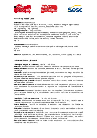 Hilda Gil | Nossa Casa
Entrada: Compartilhados
Macarrão ao caldo, com algas marinhas, saquê, macarrão integral e peixe seco
Irikô, acompanhado de nabo, cenoura, cebolinha e tofu frito
R$ 10 (inteiro) | R$ 5 (meio)
Prato principal: Compartilhados
Carne vegetal à milanesa (duas unidades), temperada com gengibre, shoyu, alho,
peixe seco Irikô, empanada no ovo caipira e na farinha de rosca, com risoto de
arroz integral, com alga marinha hijiki, cenoura, vagem e shitake, e salada de
alface americana, rúcula, broto de lentilha, salsão, rabanete.
R$ 18
Sobremesa: Amor Confesso
Compota de maçã. Pão de ló recheado com pastas de maçã e de passas. Sem
açúcar.
R$ 3,50
Serviço: Nossa Casa | Av. Oliveira Lima, 784, Boa Vista, Recife | (81) 3032.4408
Claudio Kovacic | Kovacic
Cardápio Beijos & Olhares | De 9 a 11 de maio
Petisco: Bombonzinho de damasco recheado de creme de queijo aos pistaches.
Entre petisco: Bolinhos de verduras, sementes e frutas, bacalhau no mel picante
de manga.
Entrada: Iscas de frango desossadas, picantes, cozinhadas no ragu de raízes de
bambu ao covo verde.
Primeiro prato quente: Curry verde de peixe de mar no gengibre acompanhado
de purê de raízes temperado na gordura de pato.
Segundo prato quente: Guisado de boi no molho de coco seco sobre um ninho de
batatas doces salteadas.
Terceiro prato quente: Massas recheadas com patê de peixe ao gergelim torrado,
num ensopado doce-picante-azedo e regadas de raspadura de macademia e
coentro.
Sobremesa: Nemessis: Suculenta torta feita de chocolate (70% cacau), manteiga,
gema de ovo e mel de açúcar, cozinhada a banho maria no forno; acompanhada de
creme batido.
Cardápio Eróticos Absurdos | De 16 a 18 de maio
Petisco: Pasteizinhos recheados com uma combinação de ricota, tomate seco e
cebolas carameladas; regadas com pimenta doce de tamarindo.
Entre Petisco: Tartufo de bacalhau à siciliana com cobertura de farofa de
castanhas de caju.
Entrada: Salada de folhas de rúcula, bacon defumado, queijo parmesão e grãos de
romã; salgada no molho de iogurte.
Primeiro prato quente: Medalhão com cobertura de massa de manteiga e patê
caseiro de carne e damascos turcos ; escoltado com mel de sementes de mostarda.
Segundo prato quente: Goulash Búlgaro aos pimentões defumados; escondido
numa casquinha de massa ao cardamomo e os alhos defumados.
Terceiro prato quente: Suflê de peixe branco atopetado com queijo gorgonzola e
regado de coco seco torrado.
 